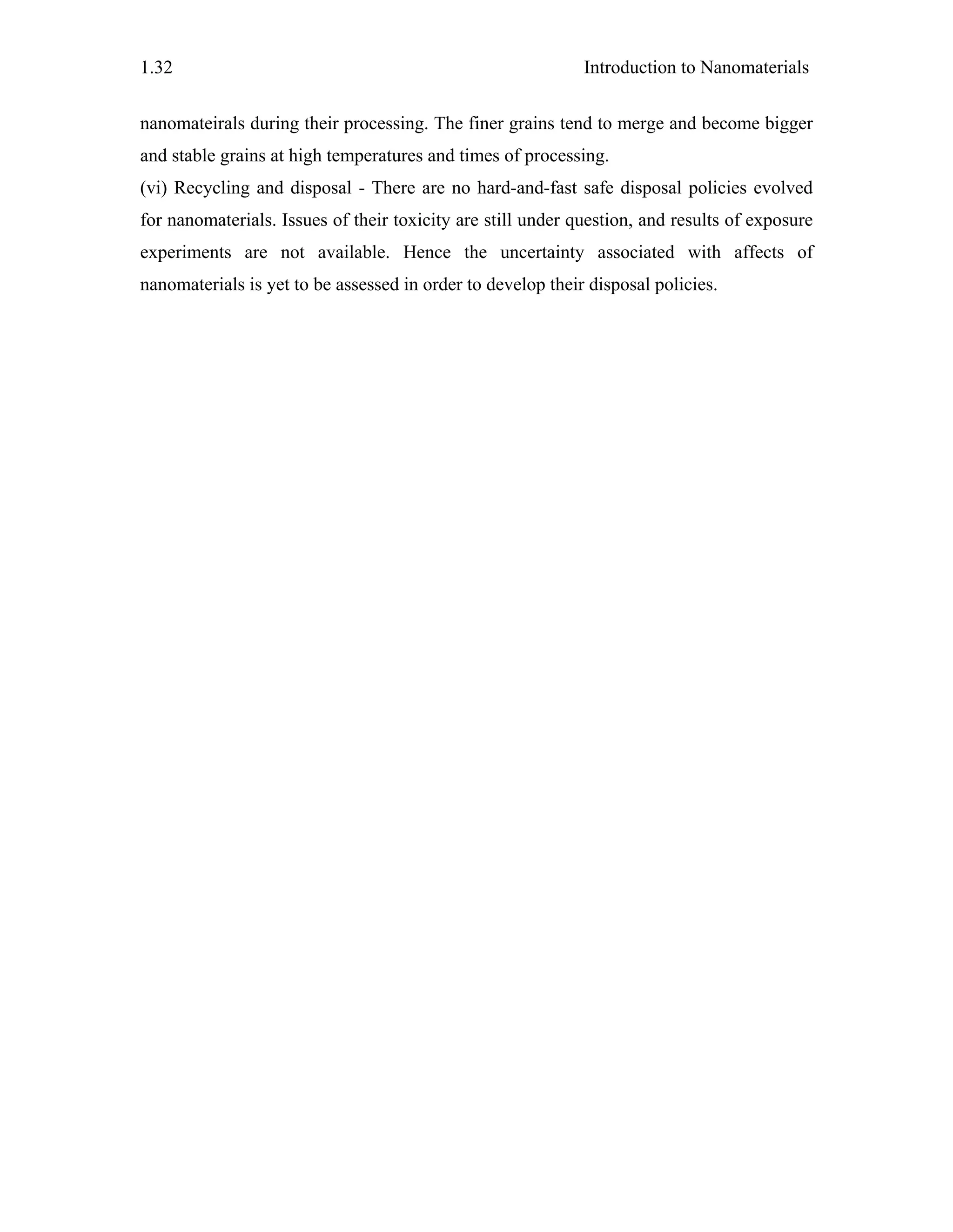 Introduction to Nanomaterials1.32
nanomateirals during their processing. The finer grains tend to merge and become bigger
and stable grains at high temperatures and times of processing.
(vi) Recycling and disposal - There are no hard-and-fast safe disposal policies evolved
for nanomaterials. Issues of their toxicity are still under question, and results of exposure
experiments are not available. Hence the uncertainty associated with affects of
nanomaterials is yet to be assessed in order to develop their disposal policies.
 