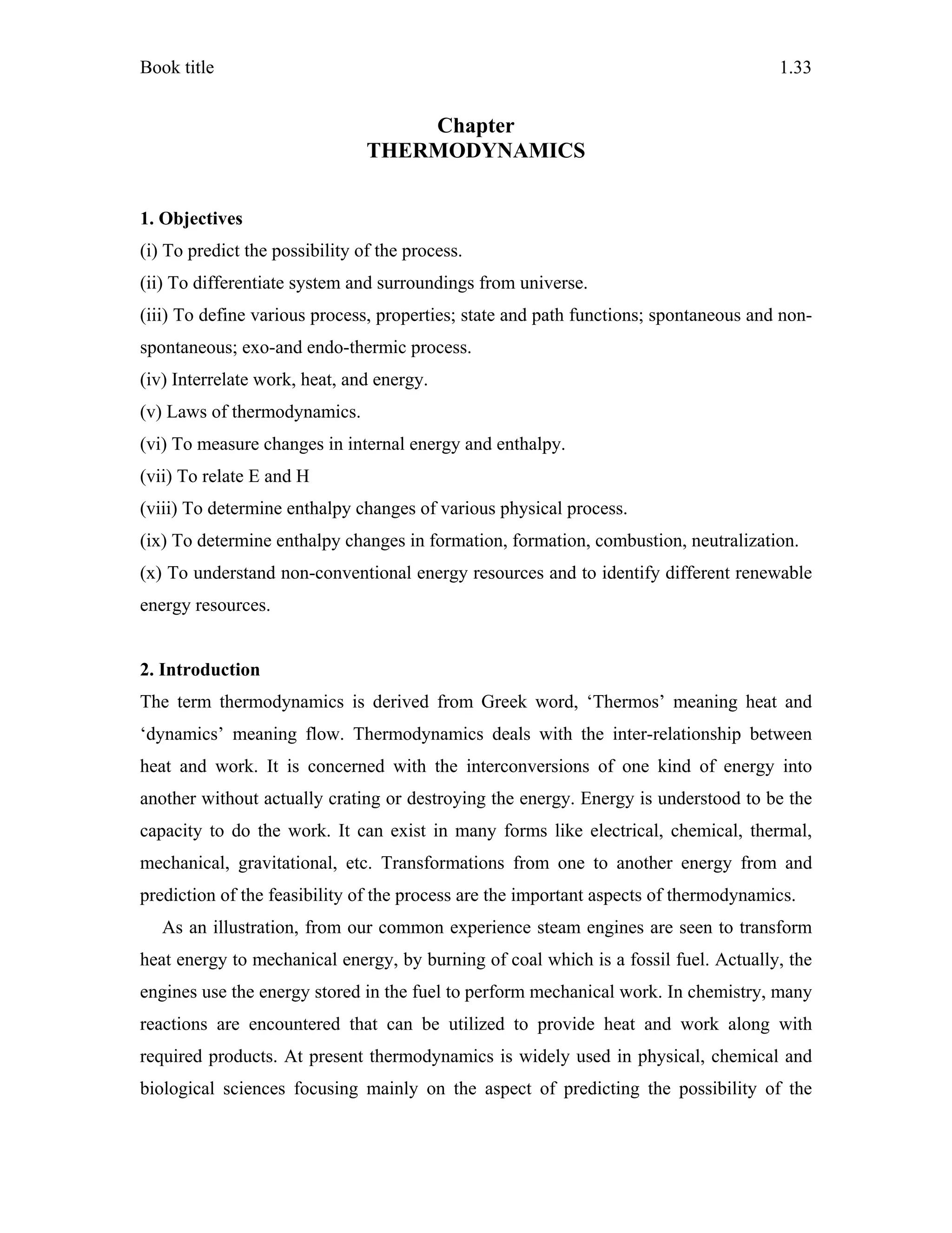 Book title 1.33
Chapter
THERMODYNAMICS
1. Objectives
(i) To predict the possibility of the process.
(ii) To differentiate system and surroundings from universe.
(iii) To define various process, properties; state and path functions; spontaneous and non-
spontaneous; exo-and endo-thermic process.
(iv) Interrelate work, heat, and energy.
(v) Laws of thermodynamics.
(vi) To measure changes in internal energy and enthalpy.
(vii) To relate E and H
(viii) To determine enthalpy changes of various physical process.
(ix) To determine enthalpy changes in formation, formation, combustion, neutralization.
(x) To understand non-conventional energy resources and to identify different renewable
energy resources.
2. Introduction
The term thermodynamics is derived from Greek word, ‘Thermos’ meaning heat and
‘dynamics’ meaning flow. Thermodynamics deals with the inter-relationship between
heat and work. It is concerned with the interconversions of one kind of energy into
another without actually crating or destroying the energy. Energy is understood to be the
capacity to do the work. It can exist in many forms like electrical, chemical, thermal,
mechanical, gravitational, etc. Transformations from one to another energy from and
prediction of the feasibility of the process are the important aspects of thermodynamics.
As an illustration, from our common experience steam engines are seen to transform
heat energy to mechanical energy, by burning of coal which is a fossil fuel. Actually, the
engines use the energy stored in the fuel to perform mechanical work. In chemistry, many
reactions are encountered that can be utilized to provide heat and work along with
required products. At present thermodynamics is widely used in physical, chemical and
biological sciences focusing mainly on the aspect of predicting the possibility of the
 
