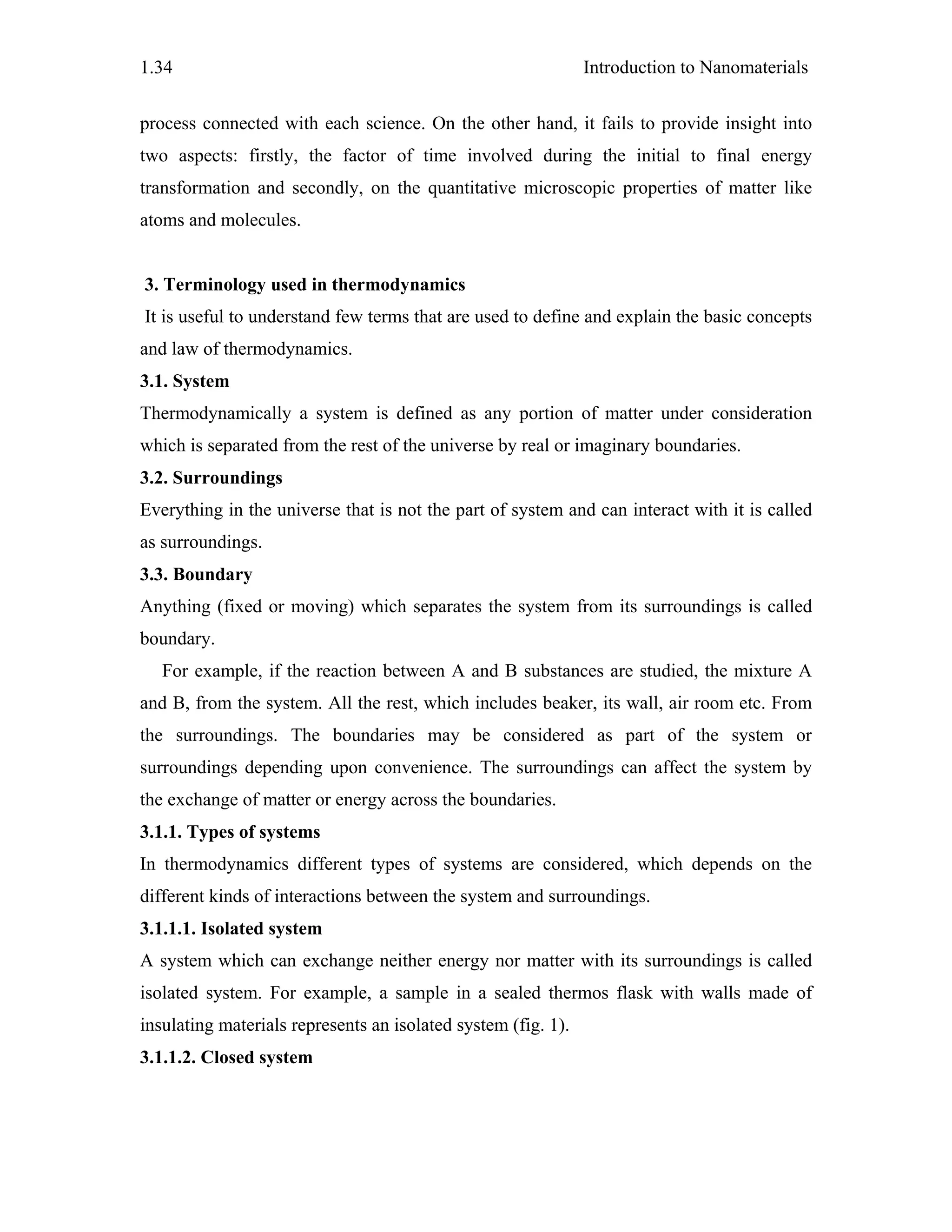 Introduction to Nanomaterials1.34
process connected with each science. On the other hand, it fails to provide insight into
two aspects: firstly, the factor of time involved during the initial to final energy
transformation and secondly, on the quantitative microscopic properties of matter like
atoms and molecules.
3. Terminology used in thermodynamics
It is useful to understand few terms that are used to define and explain the basic concepts
and law of thermodynamics.
3.1. System
Thermodynamically a system is defined as any portion of matter under consideration
which is separated from the rest of the universe by real or imaginary boundaries.
3.2. Surroundings
Everything in the universe that is not the part of system and can interact with it is called
as surroundings.
3.3. Boundary
Anything (fixed or moving) which separates the system from its surroundings is called
boundary.
For example, if the reaction between A and B substances are studied, the mixture A
and B, from the system. All the rest, which includes beaker, its wall, air room etc. From
the surroundings. The boundaries may be considered as part of the system or
surroundings depending upon convenience. The surroundings can affect the system by
the exchange of matter or energy across the boundaries.
3.1.1. Types of systems
In thermodynamics different types of systems are considered, which depends on the
different kinds of interactions between the system and surroundings.
3.1.1.1. Isolated system
A system which can exchange neither energy nor matter with its surroundings is called
isolated system. For example, a sample in a sealed thermos flask with walls made of
insulating materials represents an isolated system (fig. 1).
3.1.1.2. Closed system
 