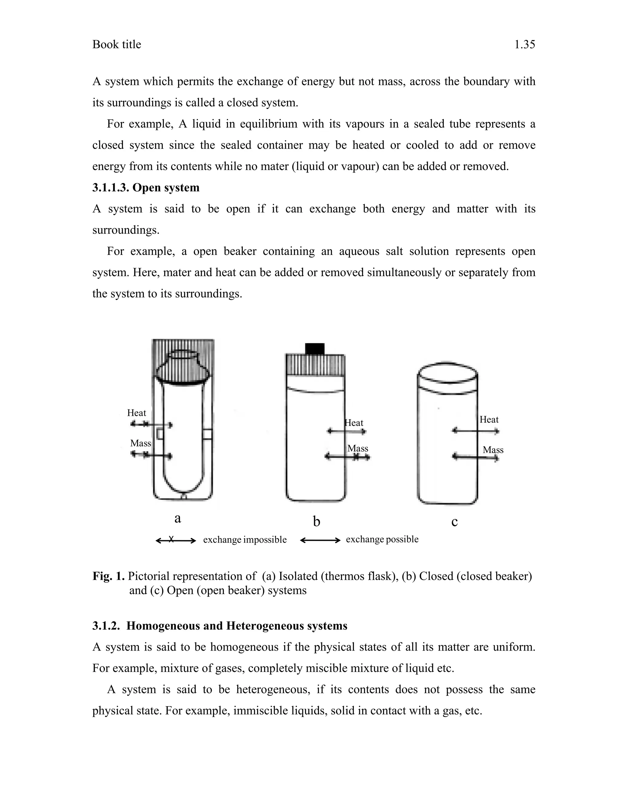Book title 1.35
A system which permits the exchange of energy but not mass, across the boundary with
its surroundings is called a closed system.
For example, A liquid in equilibrium with its vapours in a sealed tube represents a
closed system since the sealed container may be heated or cooled to add or remove
energy from its contents while no mater (liquid or vapour) can be added or removed.
3.1.1.3. Open system
A system is said to be open if it can exchange both energy and matter with its
surroundings.
For example, a open beaker containing an aqueous salt solution represents open
system. Here, mater and heat can be added or removed simultaneously or separately from
the system to its surroundings.
Fig. 1. Pictorial representation of (a) Isolated (thermos flask), (b) Closed (closed beaker)
and (c) Open (open beaker) systems
3.1.2. Homogeneous and Heterogeneous systems
A system is said to be homogeneous if the physical states of all its matter are uniform.
For example, mixture of gases, completely miscible mixture of liquid etc.
A system is said to be heterogeneous, if its contents does not possess the same
physical state. For example, immiscible liquids, solid in contact with a gas, etc.
a cb
Heat
Mass
Heat
Mass
Heat
Mass
X exchange possibleexchange impossible
 