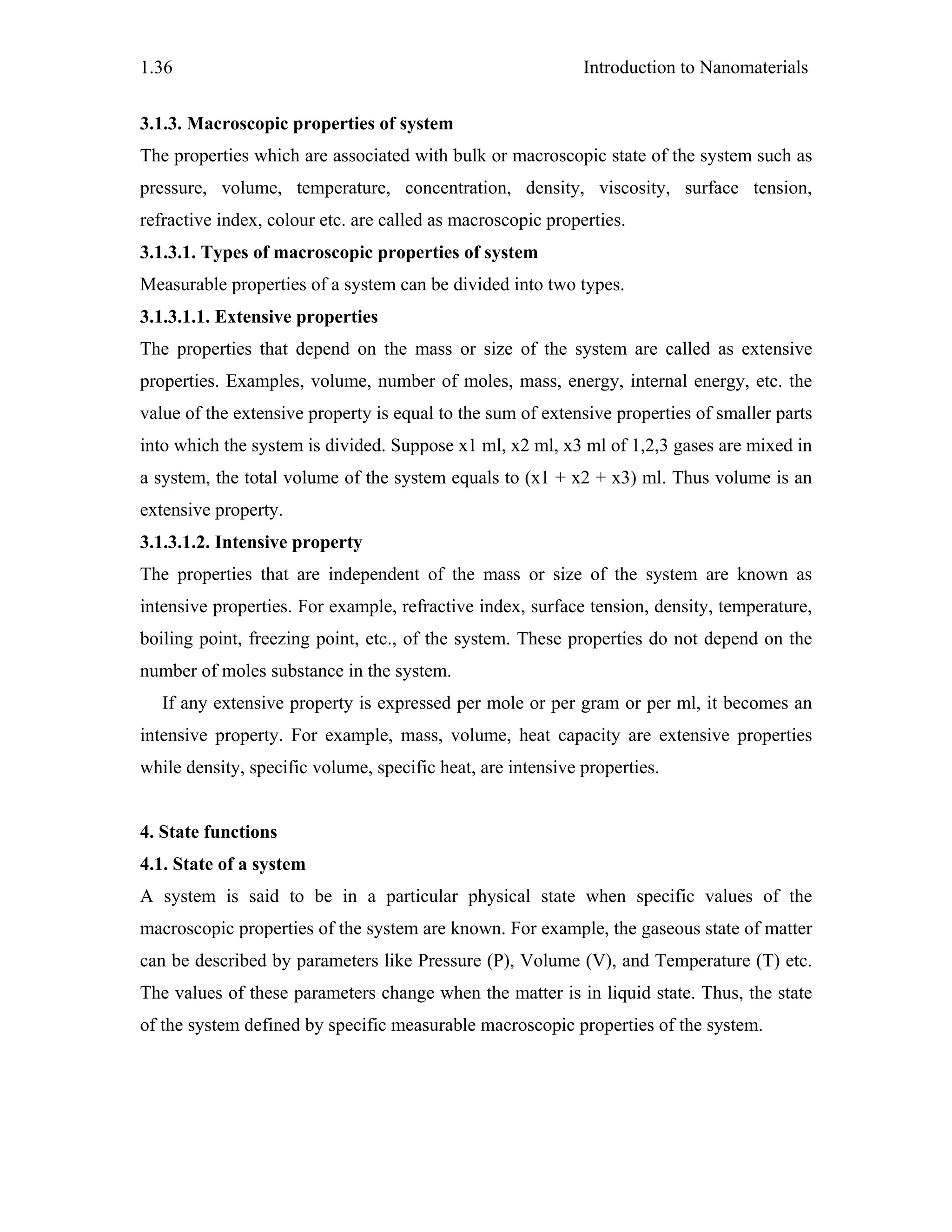 Introduction to Nanomaterials1.36
3.1.3. Macroscopic properties of system
The properties which are associated with bulk or macroscopic state of the system such as
pressure, volume, temperature, concentration, density, viscosity, surface tension,
refractive index, colour etc. are called as macroscopic properties.
3.1.3.1. Types of macroscopic properties of system
Measurable properties of a system can be divided into two types.
3.1.3.1.1. Extensive properties
The properties that depend on the mass or size of the system are called as extensive
properties. Examples, volume, number of moles, mass, energy, internal energy, etc. the
value of the extensive property is equal to the sum of extensive properties of smaller parts
into which the system is divided. Suppose x1 ml, x2 ml, x3 ml of 1,2,3 gases are mixed in
a system, the total volume of the system equals to (x1 + x2 + x3) ml. Thus volume is an
extensive property.
3.1.3.1.2. Intensive property
The properties that are independent of the mass or size of the system are known as
intensive properties. For example, refractive index, surface tension, density, temperature,
boiling point, freezing point, etc., of the system. These properties do not depend on the
number of moles substance in the system.
If any extensive property is expressed per mole or per gram or per ml, it becomes an
intensive property. For example, mass, volume, heat capacity are extensive properties
while density, specific volume, specific heat, are intensive properties.
4. State functions
4.1. State of a system
A system is said to be in a particular physical state when specific values of the
macroscopic properties of the system are known. For example, the gaseous state of matter
can be described by parameters like Pressure (P), Volume (V), and Temperature (T) etc.
The values of these parameters change when the matter is in liquid state. Thus, the state
of the system defined by specific measurable macroscopic properties of the system.
 