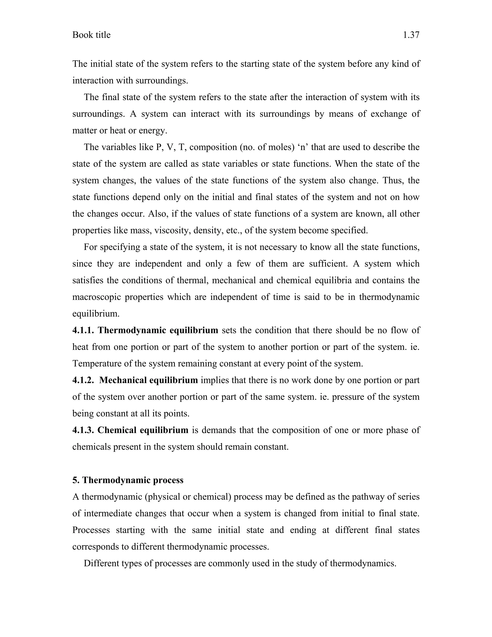Book title 1.37
The initial state of the system refers to the starting state of the system before any kind of
interaction with surroundings.
The final state of the system refers to the state after the interaction of system with its
surroundings. A system can interact with its surroundings by means of exchange of
matter or heat or energy.
The variables like P, V, T, composition (no. of moles) ‘n’ that are used to describe the
state of the system are called as state variables or state functions. When the state of the
system changes, the values of the state functions of the system also change. Thus, the
state functions depend only on the initial and final states of the system and not on how
the changes occur. Also, if the values of state functions of a system are known, all other
properties like mass, viscosity, density, etc., of the system become specified.
For specifying a state of the system, it is not necessary to know all the state functions,
since they are independent and only a few of them are sufficient. A system which
satisfies the conditions of thermal, mechanical and chemical equilibria and contains the
macroscopic properties which are independent of time is said to be in thermodynamic
equilibrium.
4.1.1. Thermodynamic equilibrium sets the condition that there should be no flow of
heat from one portion or part of the system to another portion or part of the system. ie.
Temperature of the system remaining constant at every point of the system.
4.1.2. Mechanical equilibrium implies that there is no work done by one portion or part
of the system over another portion or part of the same system. ie. pressure of the system
being constant at all its points.
4.1.3. Chemical equilibrium is demands that the composition of one or more phase of
chemicals present in the system should remain constant.
5. Thermodynamic process
A thermodynamic (physical or chemical) process may be defined as the pathway of series
of intermediate changes that occur when a system is changed from initial to final state.
Processes starting with the same initial state and ending at different final states
corresponds to different thermodynamic processes.
Different types of processes are commonly used in the study of thermodynamics.
 