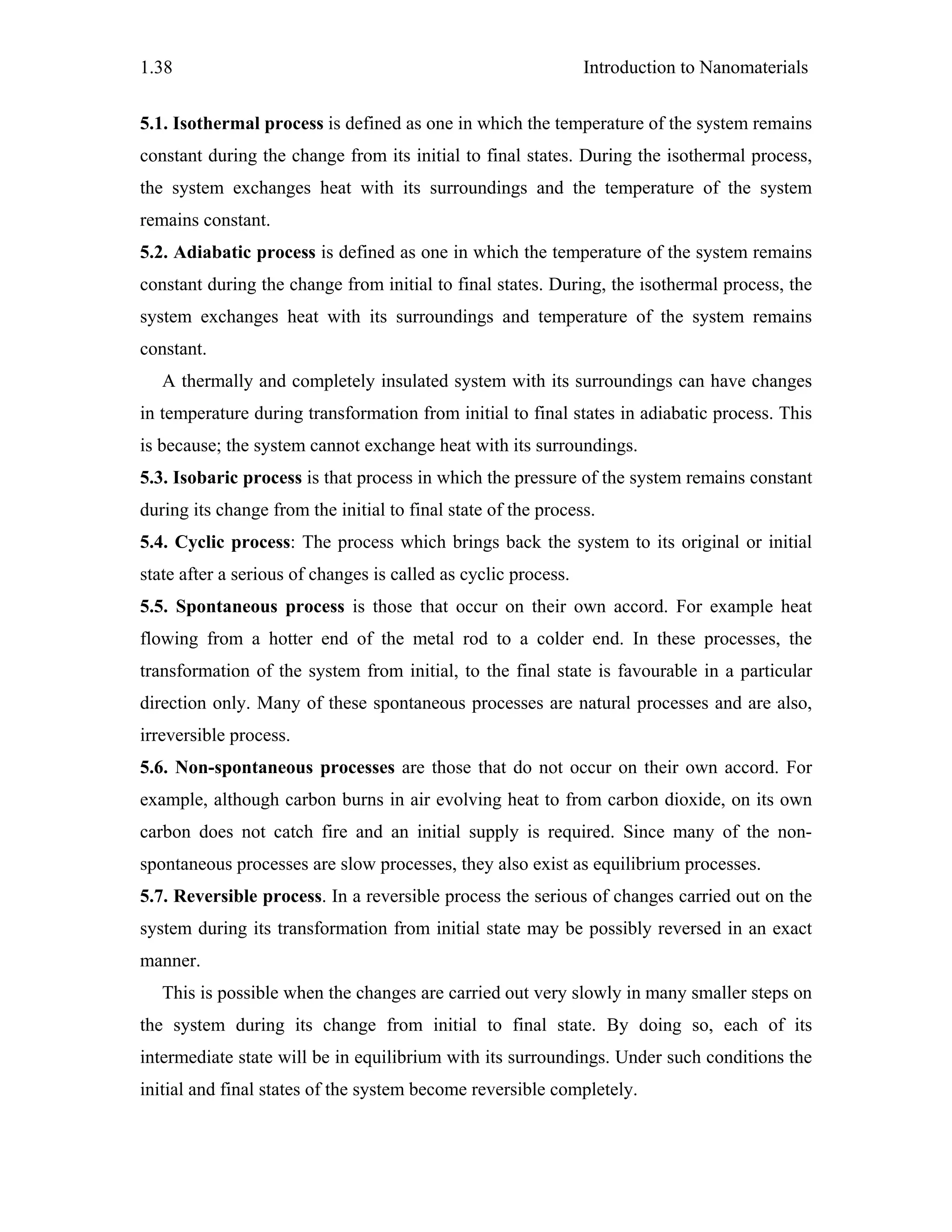 Introduction to Nanomaterials1.38
5.1. Isothermal process is defined as one in which the temperature of the system remains
constant during the change from its initial to final states. During the isothermal process,
the system exchanges heat with its surroundings and the temperature of the system
remains constant.
5.2. Adiabatic process is defined as one in which the temperature of the system remains
constant during the change from initial to final states. During, the isothermal process, the
system exchanges heat with its surroundings and temperature of the system remains
constant.
A thermally and completely insulated system with its surroundings can have changes
in temperature during transformation from initial to final states in adiabatic process. This
is because; the system cannot exchange heat with its surroundings.
5.3. Isobaric process is that process in which the pressure of the system remains constant
during its change from the initial to final state of the process.
5.4. Cyclic process: The process which brings back the system to its original or initial
state after a serious of changes is called as cyclic process.
5.5. Spontaneous process is those that occur on their own accord. For example heat
flowing from a hotter end of the metal rod to a colder end. In these processes, the
transformation of the system from initial, to the final state is favourable in a particular
direction only. Many of these spontaneous processes are natural processes and are also,
irreversible process.
5.6. Non-spontaneous processes are those that do not occur on their own accord. For
example, although carbon burns in air evolving heat to from carbon dioxide, on its own
carbon does not catch fire and an initial supply is required. Since many of the non-
spontaneous processes are slow processes, they also exist as equilibrium processes.
5.7. Reversible process. In a reversible process the serious of changes carried out on the
system during its transformation from initial state may be possibly reversed in an exact
manner.
This is possible when the changes are carried out very slowly in many smaller steps on
the system during its change from initial to final state. By doing so, each of its
intermediate state will be in equilibrium with its surroundings. Under such conditions the
initial and final states of the system become reversible completely.
 