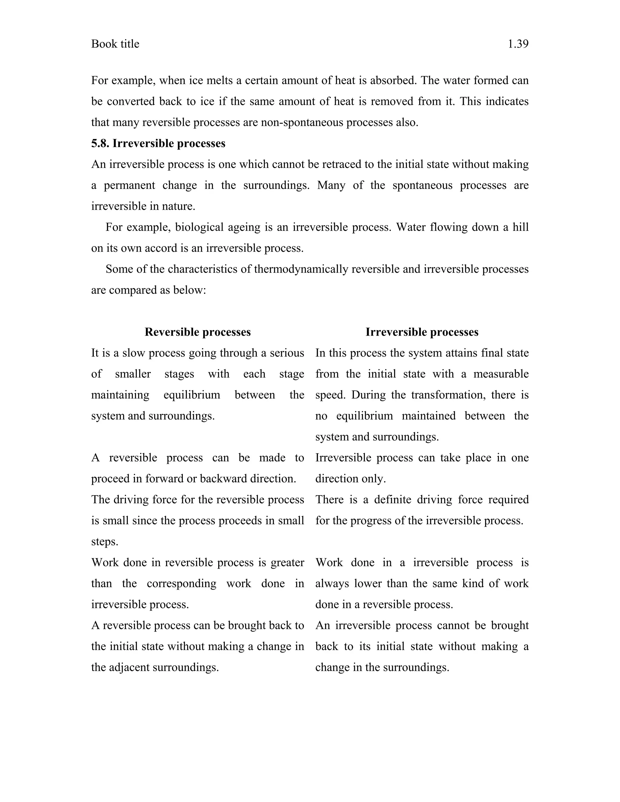 Book title 1.39
For example, when ice melts a certain amount of heat is absorbed. The water formed can
be converted back to ice if the same amount of heat is removed from it. This indicates
that many reversible processes are non-spontaneous processes also.
5.8. Irreversible processes
An irreversible process is one which cannot be retraced to the initial state without making
a permanent change in the surroundings. Many of the spontaneous processes are
irreversible in nature.
For example, biological ageing is an irreversible process. Water flowing down a hill
on its own accord is an irreversible process.
Some of the characteristics of thermodynamically reversible and irreversible processes
are compared as below:
Reversible processes Irreversible processes
It is a slow process going through a serious
of smaller stages with each stage
maintaining equilibrium between the
system and surroundings.
In this process the system attains final state
from the initial state with a measurable
speed. During the transformation, there is
no equilibrium maintained between the
system and surroundings.
A reversible process can be made to
proceed in forward or backward direction.
Irreversible process can take place in one
direction only.
The driving force for the reversible process
is small since the process proceeds in small
steps.
There is a definite driving force required
for the progress of the irreversible process.
Work done in reversible process is greater
than the corresponding work done in
irreversible process.
Work done in a irreversible process is
always lower than the same kind of work
done in a reversible process.
A reversible process can be brought back to
the initial state without making a change in
the adjacent surroundings.
An irreversible process cannot be brought
back to its initial state without making a
change in the surroundings.
 