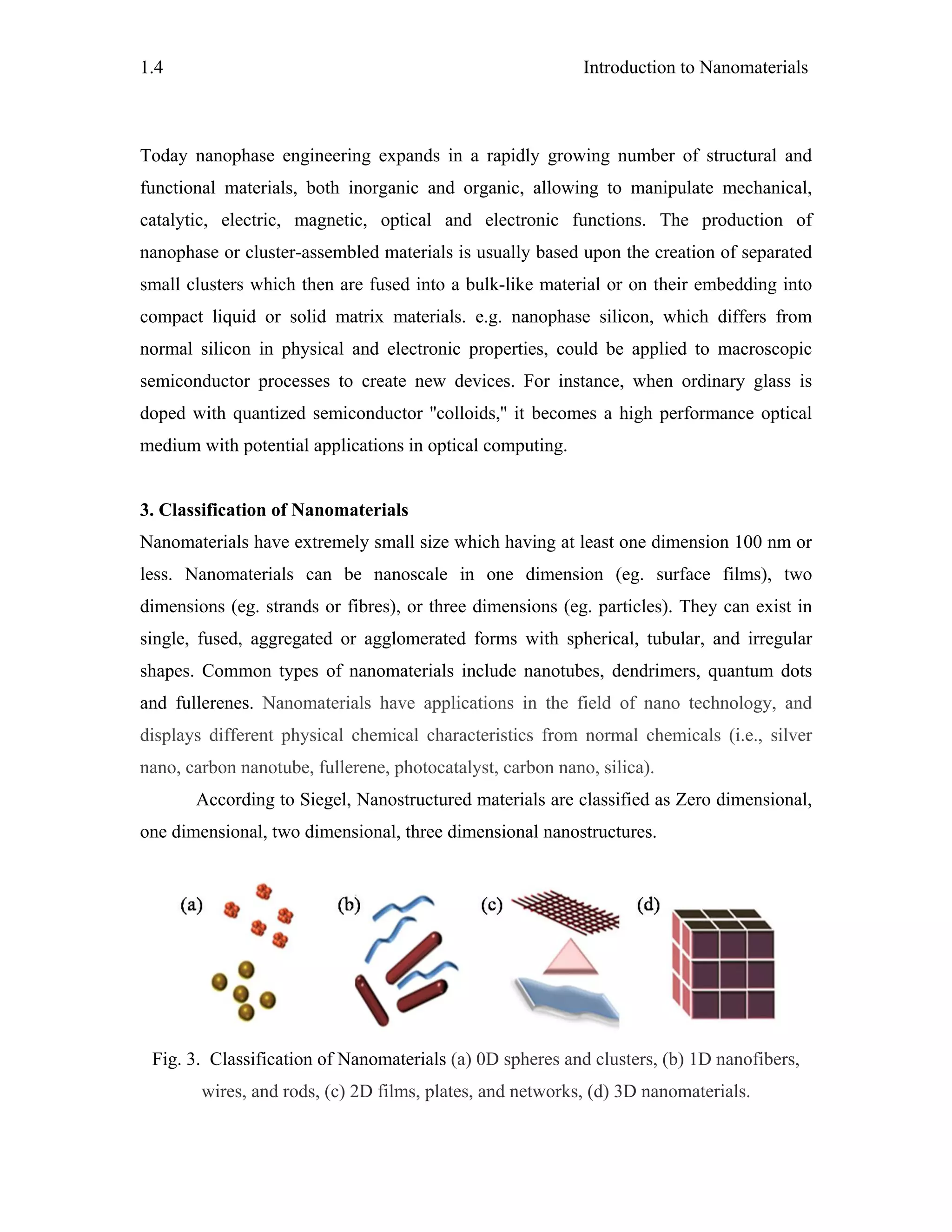 Introduction to Nanomaterials1.4
Today nanophase engineering expands in a rapidly growing number of structural and
functional materials, both inorganic and organic, allowing to manipulate mechanical,
catalytic, electric, magnetic, optical and electronic functions. The production of
nanophase or cluster-assembled materials is usually based upon the creation of separated
small clusters which then are fused into a bulk-like material or on their embedding into
compact liquid or solid matrix materials. e.g. nanophase silicon, which differs from
normal silicon in physical and electronic properties, could be applied to macroscopic
semiconductor processes to create new devices. For instance, when ordinary glass is
doped with quantized semiconductor ''colloids,'' it becomes a high performance optical
medium with potential applications in optical computing.
3. Classification of Nanomaterials
Nanomaterials have extremely small size which having at least one dimension 100 nm or
less. Nanomaterials can be nanoscale in one dimension (eg. surface films), two
dimensions (eg. strands or fibres), or three dimensions (eg. particles). They can exist in
single, fused, aggregated or agglomerated forms with spherical, tubular, and irregular
shapes. Common types of nanomaterials include nanotubes, dendrimers, quantum dots
and fullerenes. Nanomaterials have applications in the field of nano technology, and
displays different physical chemical characteristics from normal chemicals (i.e., silver
nano, carbon nanotube, fullerene, photocatalyst, carbon nano, silica).
According to Siegel, Nanostructured materials are classified as Zero dimensional,
one dimensional, two dimensional, three dimensional nanostructures.
Fig. 3. Classification of Nanomaterials (a) 0D spheres and clusters, (b) 1D nanofibers,
wires, and rods, (c) 2D films, plates, and networks, (d) 3D nanomaterials.
 
