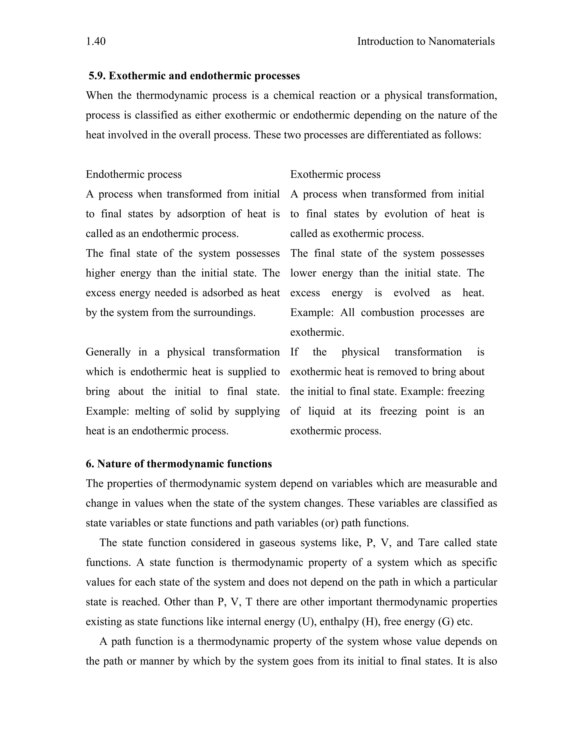 Introduction to Nanomaterials1.40
5.9. Exothermic and endothermic processes
When the thermodynamic process is a chemical reaction or a physical transformation,
process is classified as either exothermic or endothermic depending on the nature of the
heat involved in the overall process. These two processes are differentiated as follows:
Endothermic process Exothermic process
A process when transformed from initial
to final states by adsorption of heat is
called as an endothermic process.
A process when transformed from initial
to final states by evolution of heat is
called as exothermic process.
The final state of the system possesses
higher energy than the initial state. The
excess energy needed is adsorbed as heat
by the system from the surroundings.
The final state of the system possesses
lower energy than the initial state. The
excess energy is evolved as heat.
Example: All combustion processes are
exothermic.
Generally in a physical transformation
which is endothermic heat is supplied to
bring about the initial to final state.
Example: melting of solid by supplying
heat is an endothermic process.
If the physical transformation is
exothermic heat is removed to bring about
the initial to final state. Example: freezing
of liquid at its freezing point is an
exothermic process.
6. Nature of thermodynamic functions
The properties of thermodynamic system depend on variables which are measurable and
change in values when the state of the system changes. These variables are classified as
state variables or state functions and path variables (or) path functions.
The state function considered in gaseous systems like, P, V, and Tare called state
functions. A state function is thermodynamic property of a system which as specific
values for each state of the system and does not depend on the path in which a particular
state is reached. Other than P, V, T there are other important thermodynamic properties
existing as state functions like internal energy (U), enthalpy (H), free energy (G) etc.
A path function is a thermodynamic property of the system whose value depends on
the path or manner by which by the system goes from its initial to final states. It is also
 