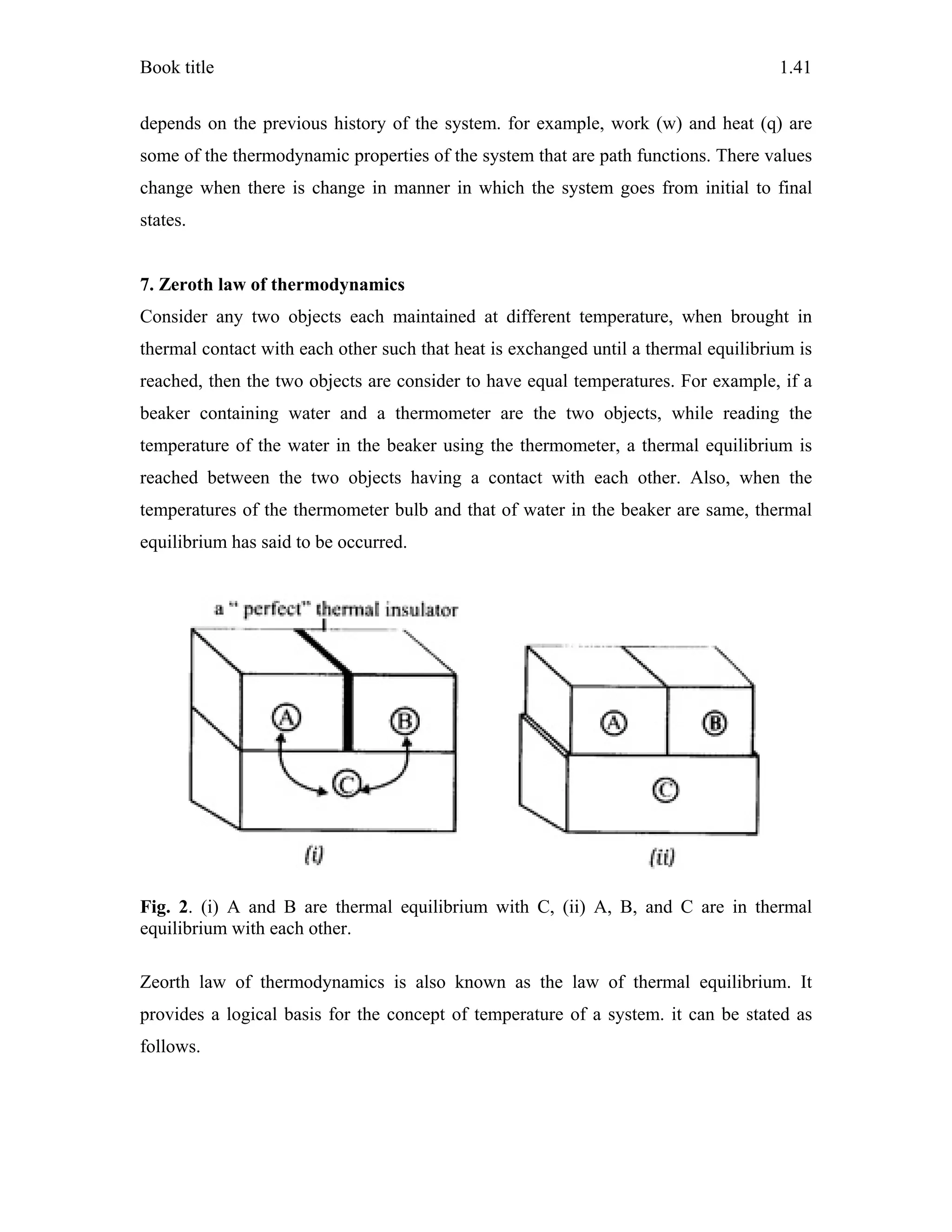 Book title 1.41
depends on the previous history of the system. for example, work (w) and heat (q) are
some of the thermodynamic properties of the system that are path functions. There values
change when there is change in manner in which the system goes from initial to final
states.
7. Zeroth law of thermodynamics
Consider any two objects each maintained at different temperature, when brought in
thermal contact with each other such that heat is exchanged until a thermal equilibrium is
reached, then the two objects are consider to have equal temperatures. For example, if a
beaker containing water and a thermometer are the two objects, while reading the
temperature of the water in the beaker using the thermometer, a thermal equilibrium is
reached between the two objects having a contact with each other. Also, when the
temperatures of the thermometer bulb and that of water in the beaker are same, thermal
equilibrium has said to be occurred.
Fig. 2. (i) A and B are thermal equilibrium with C, (ii) A, B, and C are in thermal
equilibrium with each other.
Zeorth law of thermodynamics is also known as the law of thermal equilibrium. It
provides a logical basis for the concept of temperature of a system. it can be stated as
follows.
 