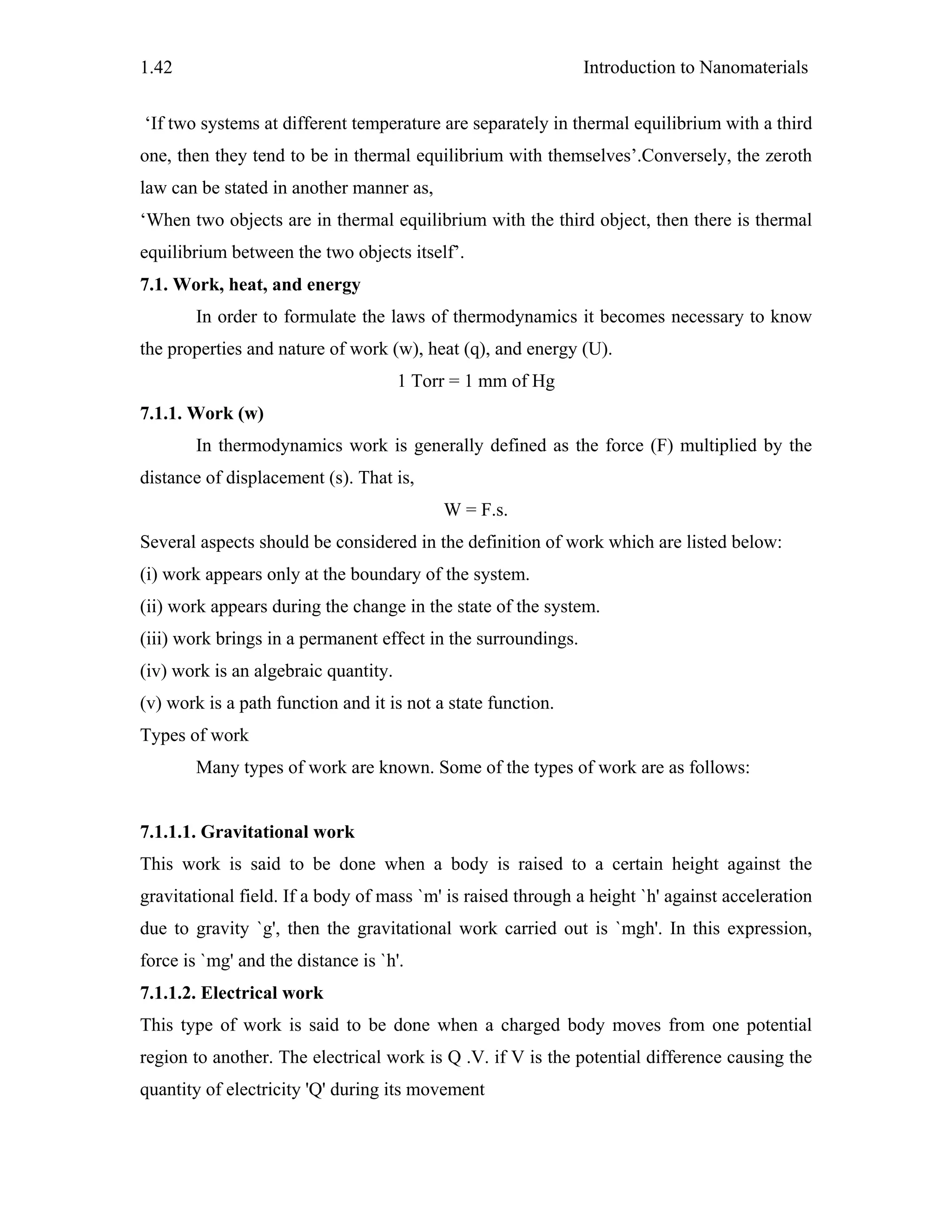 Introduction to Nanomaterials1.42
‘If two systems at different temperature are separately in thermal equilibrium with a third
one, then they tend to be in thermal equilibrium with themselves’.Conversely, the zeroth
law can be stated in another manner as,
‘When two objects are in thermal equilibrium with the third object, then there is thermal
equilibrium between the two objects itself’.
7.1. Work, heat, and energy
In order to formulate the laws of thermodynamics it becomes necessary to know
the properties and nature of work (w), heat (q), and energy (U).
1 Torr = 1 mm of Hg
7.1.1. Work (w)
In thermodynamics work is generally defined as the force (F) multiplied by the
distance of displacement (s). That is,
W = F.s.
Several aspects should be considered in the definition of work which are listed below:
(i) work appears only at the boundary of the system.
(ii) work appears during the change in the state of the system.
(iii) work brings in a permanent effect in the surroundings.
(iv) work is an algebraic quantity.
(v) work is a path function and it is not a state function.
Types of work
Many types of work are known. Some of the types of work are as follows:
7.1.1.1. Gravitational work
This work is said to be done when a body is raised to a certain height against the
gravitational field. If a body of mass `m' is raised through a height `h' against acceleration
due to gravity `g', then the gravitational work carried out is `mgh'. In this expression,
force is `mg' and the distance is `h'.
7.1.1.2. Electrical work
This type of work is said to be done when a charged body moves from one potential
region to another. The electrical work is Q .V. if V is the potential difference causing the
quantity of electricity 'Q' during its movement
 