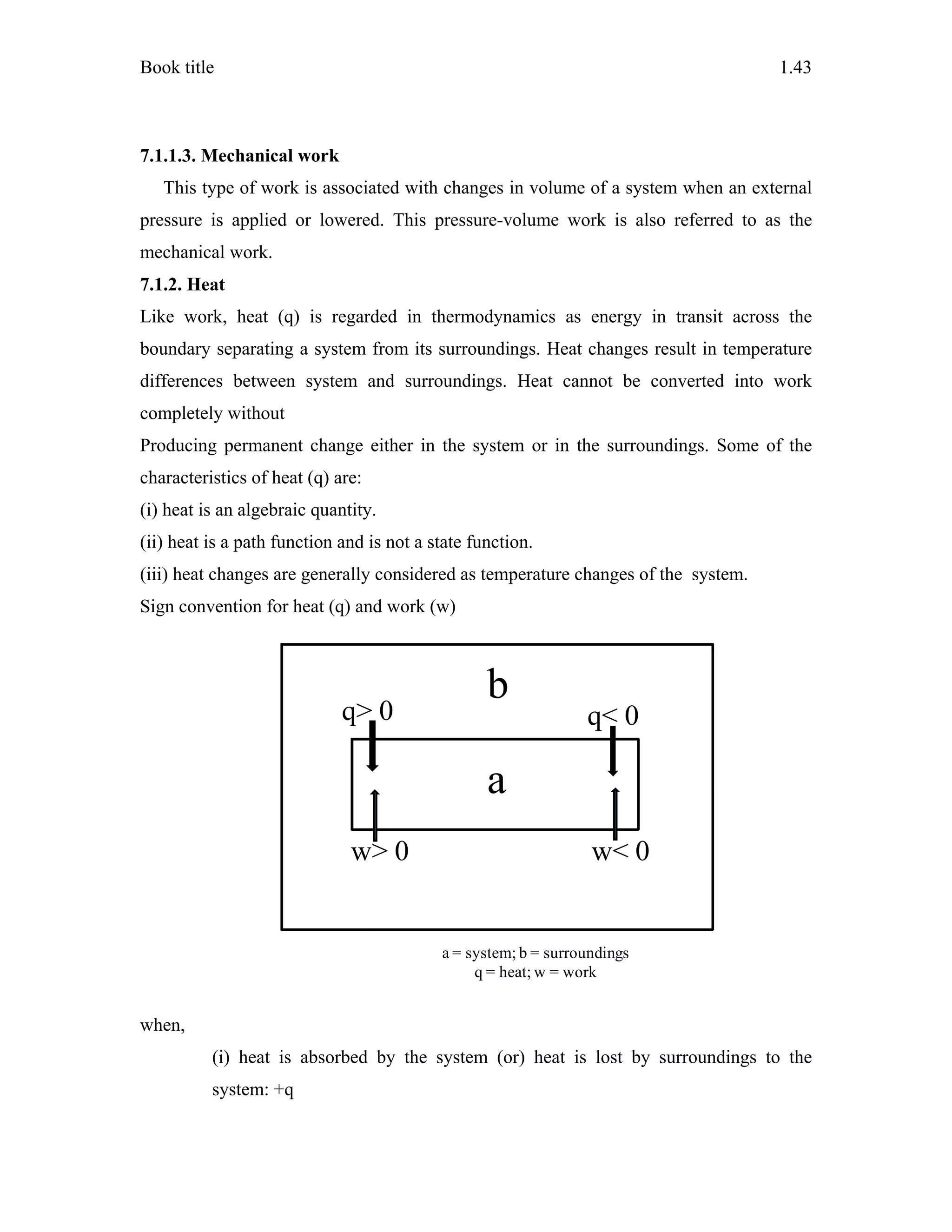 Book title 1.43
7.1.1.3. Mechanical work
This type of work is associated with changes in volume of a system when an external
pressure is applied or lowered. This pressure-volume work is also referred to as the
mechanical work.
7.1.2. Heat
Like work, heat (q) is regarded in thermodynamics as energy in transit across the
boundary separating a system from its surroundings. Heat changes result in temperature
differences between system and surroundings. Heat cannot be converted into work
completely without
Producing permanent change either in the system or in the surroundings. Some of the
characteristics of heat (q) are:
(i) heat is an algebraic quantity.
(ii) heat is a path function and is not a state function.
(iii) heat changes are generally considered as temperature changes of the system.
Sign convention for heat (q) and work (w)
when,
(i) heat is absorbed by the system (or) heat is lost by surroundings to the
system: +q
a
b
a
q> 0 q< 0
w> 0 w< 0
a = system; b = surroundings
q = heat; w = work
 