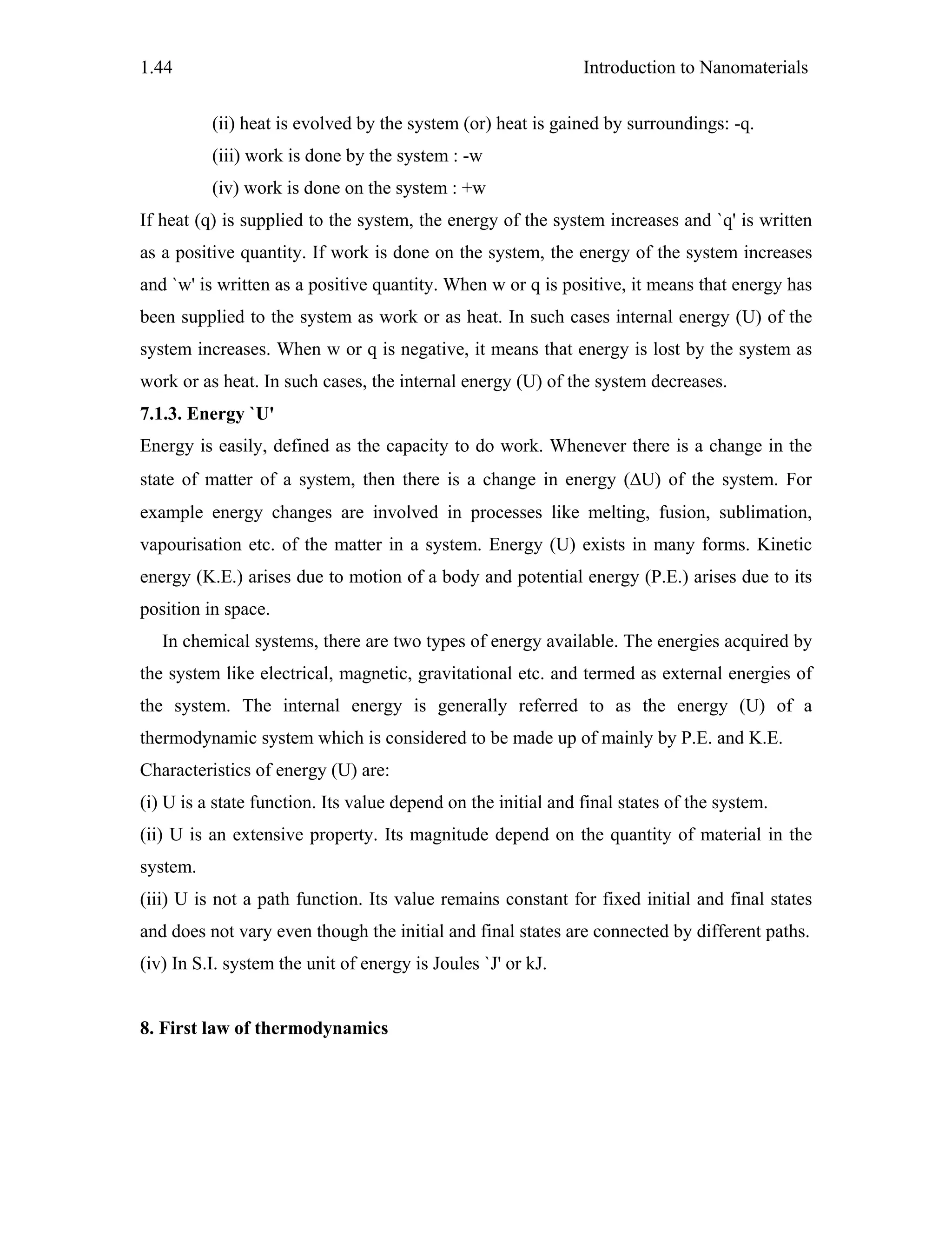Introduction to Nanomaterials1.44
(ii) heat is evolved by the system (or) heat is gained by surroundings: -q.
(iii) work is done by the system : -w
(iv) work is done on the system : +w
If heat (q) is supplied to the system, the energy of the system increases and `q' is written
as a positive quantity. If work is done on the system, the energy of the system increases
and `w' is written as a positive quantity. When w or q is positive, it means that energy has
been supplied to the system as work or as heat. In such cases internal energy (U) of the
system increases. When w or q is negative, it means that energy is lost by the system as
work or as heat. In such cases, the internal energy (U) of the system decreases.
7.1.3. Energy `U'
Energy is easily, defined as the capacity to do work. Whenever there is a change in the
state of matter of a system, then there is a change in energy (ΔU) of the system. For
example energy changes are involved in processes like melting, fusion, sublimation,
vapourisation etc. of the matter in a system. Energy (U) exists in many forms. Kinetic
energy (K.E.) arises due to motion of a body and potential energy (P.E.) arises due to its
position in space.
In chemical systems, there are two types of energy available. The energies acquired by
the system like electrical, magnetic, gravitational etc. and termed as external energies of
the system. The internal energy is generally referred to as the energy (U) of a
thermodynamic system which is considered to be made up of mainly by P.E. and K.E.
Characteristics of energy (U) are:
(i) U is a state function. Its value depend on the initial and final states of the system.
(ii) U is an extensive property. Its magnitude depend on the quantity of material in the
system.
(iii) U is not a path function. Its value remains constant for fixed initial and final states
and does not vary even though the initial and final states are connected by different paths.
(iv) In S.I. system the unit of energy is Joules `J' or kJ.
8. First law of thermodynamics
 