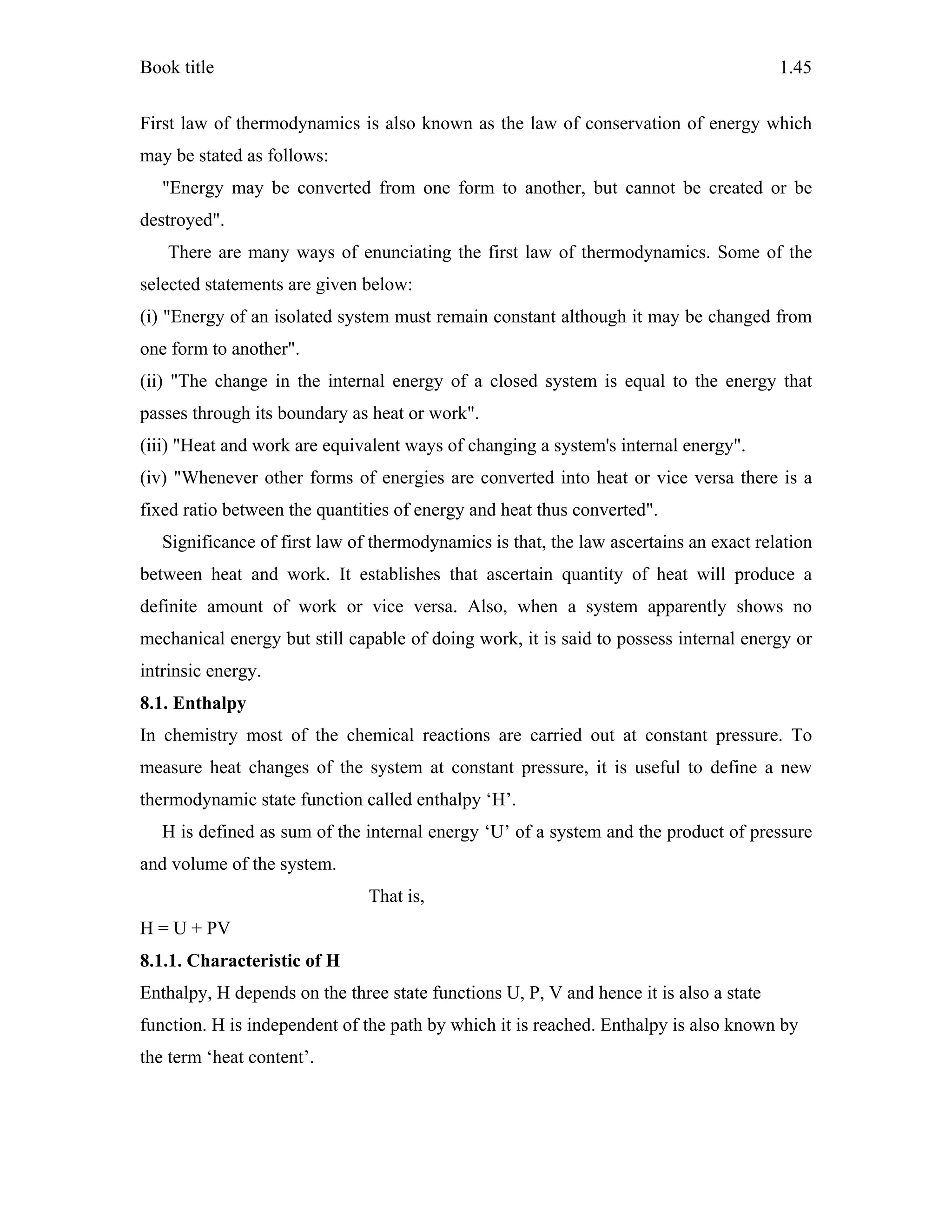 Book title 1.45
First law of thermodynamics is also known as the law of conservation of energy which
may be stated as follows:
"Energy may be converted from one form to another, but cannot be created or be
destroyed".
There are many ways of enunciating the first law of thermodynamics. Some of the
selected statements are given below:
(i) "Energy of an isolated system must remain constant although it may be changed from
one form to another".
(ii) "The change in the internal energy of a closed system is equal to the energy that
passes through its boundary as heat or work".
(iii) "Heat and work are equivalent ways of changing a system's internal energy".
(iv) "Whenever other forms of energies are converted into heat or vice versa there is a
fixed ratio between the quantities of energy and heat thus converted".
Significance of first law of thermodynamics is that, the law ascertains an exact relation
between heat and work. It establishes that ascertain quantity of heat will produce a
definite amount of work or vice versa. Also, when a system apparently shows no
mechanical energy but still capable of doing work, it is said to possess internal energy or
intrinsic energy.
8.1. Enthalpy
In chemistry most of the chemical reactions are carried out at constant pressure. To
measure heat changes of the system at constant pressure, it is useful to define a new
thermodynamic state function called enthalpy ‘H’.
H is defined as sum of the internal energy ‘U’ of a system and the product of pressure
and volume of the system.
That is,
H = U + PV
8.1.1. Characteristic of H
Enthalpy, H depends on the three state functions U, P, V and hence it is also a state
function. H is independent of the path by which it is reached. Enthalpy is also known by
the term ‘heat content’.
 