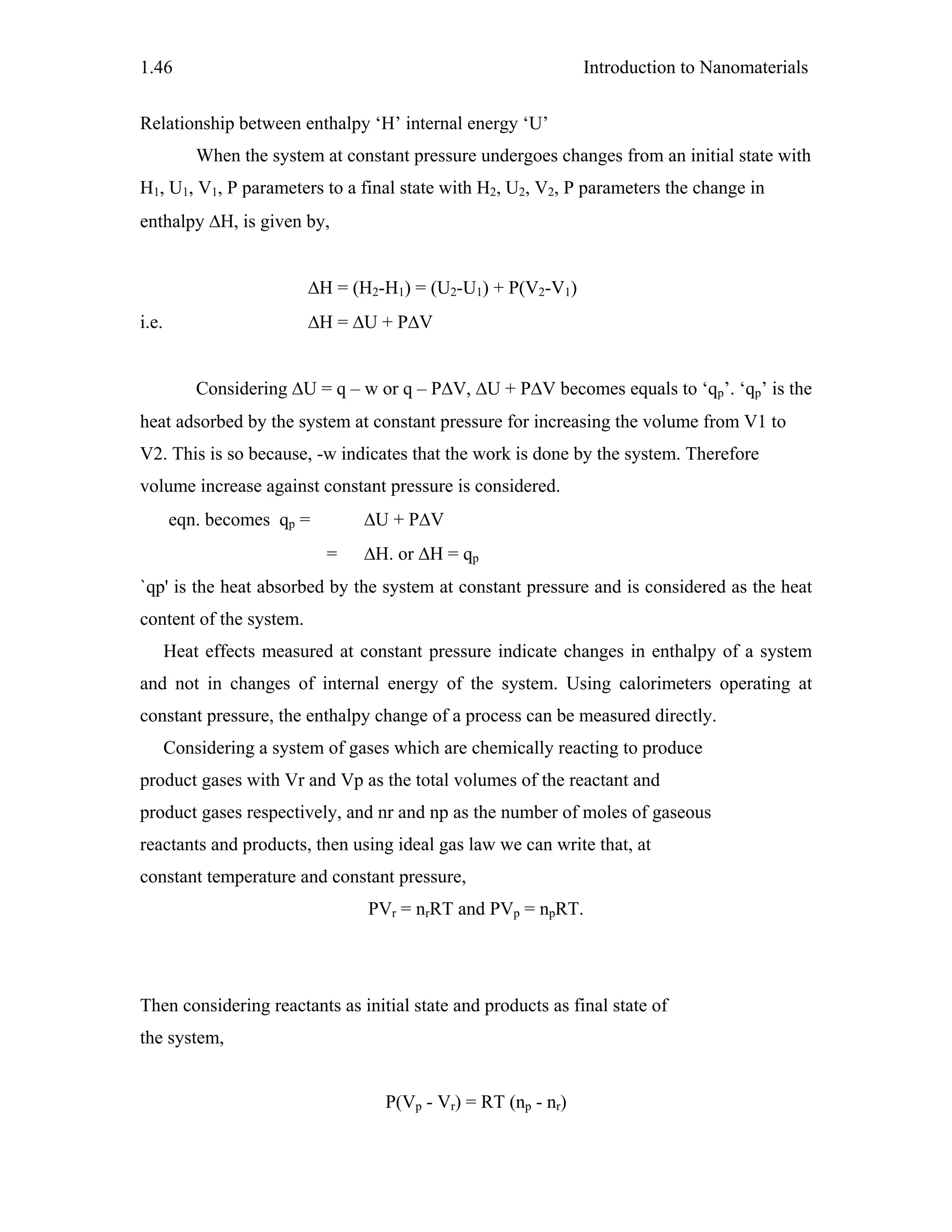Introduction to Nanomaterials1.46
Relationship between enthalpy ‘H’ internal energy ‘U’
When the system at constant pressure undergoes changes from an initial state with
H1, U1, V1, P parameters to a final state with H2, U2, V2, P parameters the change in
enthalpy ΔH, is given by,
ΔH = (H2-H1) = (U2-U1) + P(V2-V1)
i.e. ΔH = ΔU + PΔV
Considering ΔU = q – w or q – PΔV, ΔU + PΔV becomes equals to ‘qp’. ‘qp’ is the
heat adsorbed by the system at constant pressure for increasing the volume from V1 to
V2. This is so because, -w indicates that the work is done by the system. Therefore
volume increase against constant pressure is considered.
eqn. becomes qp = ΔU + PΔV
= ΔH. or ΔH = qp
`qp' is the heat absorbed by the system at constant pressure and is considered as the heat
content of the system.
Heat effects measured at constant pressure indicate changes in enthalpy of a system
and not in changes of internal energy of the system. Using calorimeters operating at
constant pressure, the enthalpy change of a process can be measured directly.
Considering a system of gases which are chemically reacting to produce
product gases with Vr and Vp as the total volumes of the reactant and
product gases respectively, and nr and np as the number of moles of gaseous
reactants and products, then using ideal gas law we can write that, at
constant temperature and constant pressure,
PVr = nrRT and PVp = npRT.
Then considering reactants as initial state and products as final state of
the system,
P(Vp - Vr) = RT (np - nr)
 
