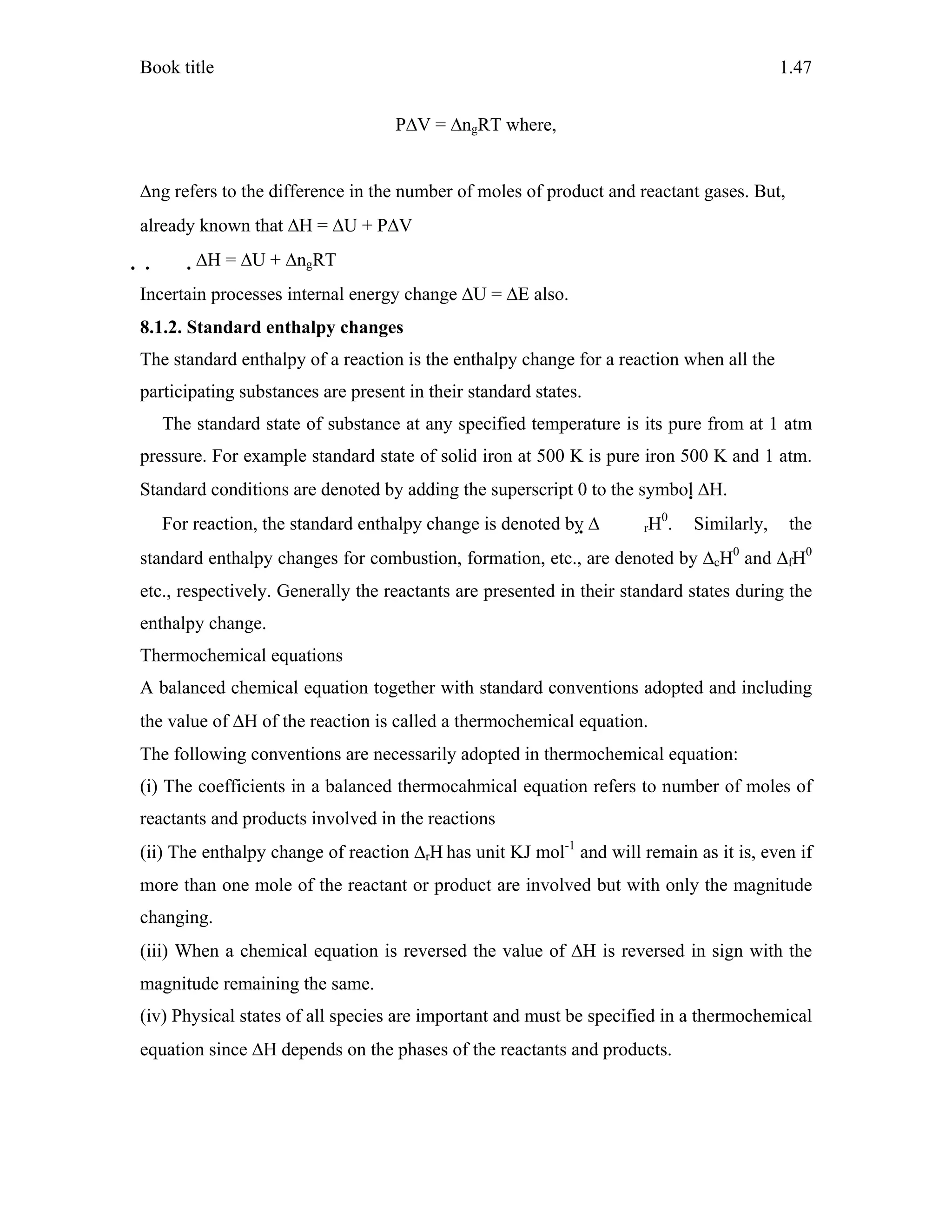 Book title 1.47
PΔV = ΔngRT where,
Δng refers to the difference in the number of moles of product and reactant gases. But,
already known that ΔH = ΔU + PΔV
  ΔH = ΔU + ΔngRT
Incertain processes internal energy change ΔU = ΔE also.
8.1.2. Standard enthalpy changes
The standard enthalpy of a reaction is the enthalpy change for a reaction when all the
participating substances are present in their standard states.
The standard state of substance at any specified temperature is its pure from at 1 atm
pressure. For example standard state of solid iron at 500 K is pure iron 500 K and 1 atm.
Standard conditions are denoted by adding the superscript 0 to the symbol ΔH.
For reaction, the standard enthalpy change is denoted by Δ rH0
. Similarly, the
standard enthalpy changes for combustion, formation, etc., are denoted by ΔcH0
and ΔfH0
etc., respectively. Generally the reactants are presented in their standard states during the
enthalpy change.
Thermochemical equations
A balanced chemical equation together with standard conventions adopted and including
the value of ΔH of the reaction is called a thermochemical equation.
The following conventions are necessarily adopted in thermochemical equation:
(i) The coefficients in a balanced thermocahmical equation refers to number of moles of
reactants and products involved in the reactions
(ii) The enthalpy change of reaction ΔrH has unit KJ mol-1
and will remain as it is, even if
more than one mole of the reactant or product are involved but with only the magnitude
changing.
(iii) When a chemical equation is reversed the value of ΔH is reversed in sign with the
magnitude remaining the same.
(iv) Physical states of all species are important and must be specified in a thermochemical
equation since ΔH depends on the phases of the reactants and products.
 