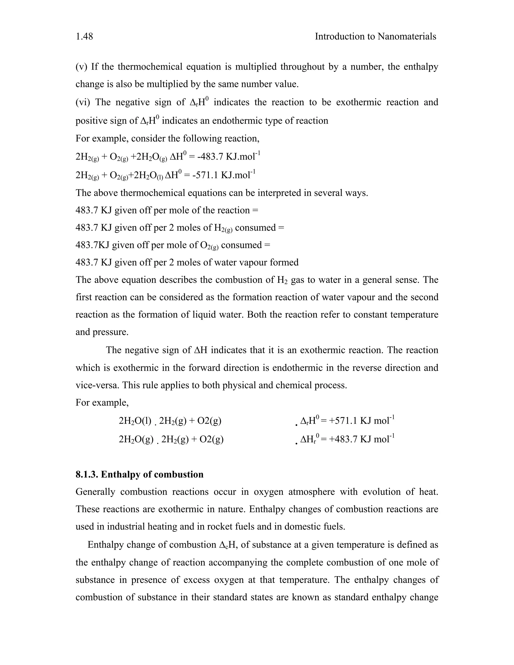 Introduction to Nanomaterials1.48
(v) If the thermochemical equation is multiplied throughout by a number, the enthalpy
change is also be multiplied by the same number value.
(vi) The negative sign of ΔrH0
indicates the reaction to be exothermic reaction and
positive sign of ΔrH0
indicates an endothermic type of reaction
For example, consider the following reaction,
2H2(g) + O2(g) +2H2O(g) ΔH0
= -483.7 KJ.mol-1
2H2(g) + O2(g)+2H2O(l) ΔH0
= -571.1 KJ.mol-1
The above thermochemical equations can be interpreted in several ways.
483.7 KJ given off per mole of the reaction =
483.7 KJ given off per 2 moles of H2(g) consumed =
483.7KJ given off per mole of O2(g) consumed =
483.7 KJ given off per 2 moles of water vapour formed
The above equation describes the combustion of H2 gas to water in a general sense. The
first reaction can be considered as the formation reaction of water vapour and the second
reaction as the formation of liquid water. Both the reaction refer to constant temperature
and pressure.
The negative sign of ΔH indicates that it is an exothermic reaction. The reaction
which is exothermic in the forward direction is endothermic in the reverse direction and
vice-versa. This rule applies to both physical and chemical process.
For example,
2H2O(l) 2H2(g) + O2(g) ΔrH0
= +571.1 KJ mol-1
2H2O(g) 2H2(g) + O2(g) ΔHr
0
= +483.7 KJ mol-1
8.1.3. Enthalpy of combustion
Generally combustion reactions occur in oxygen atmosphere with evolution of heat.
These reactions are exothermic in nature. Enthalpy changes of combustion reactions are
used in industrial heating and in rocket fuels and in domestic fuels.
Enthalpy change of combustion ΔcH, of substance at a given temperature is defined as
the enthalpy change of reaction accompanying the complete combustion of one mole of
substance in presence of excess oxygen at that temperature. The enthalpy changes of
combustion of substance in their standard states are known as standard enthalpy change
 