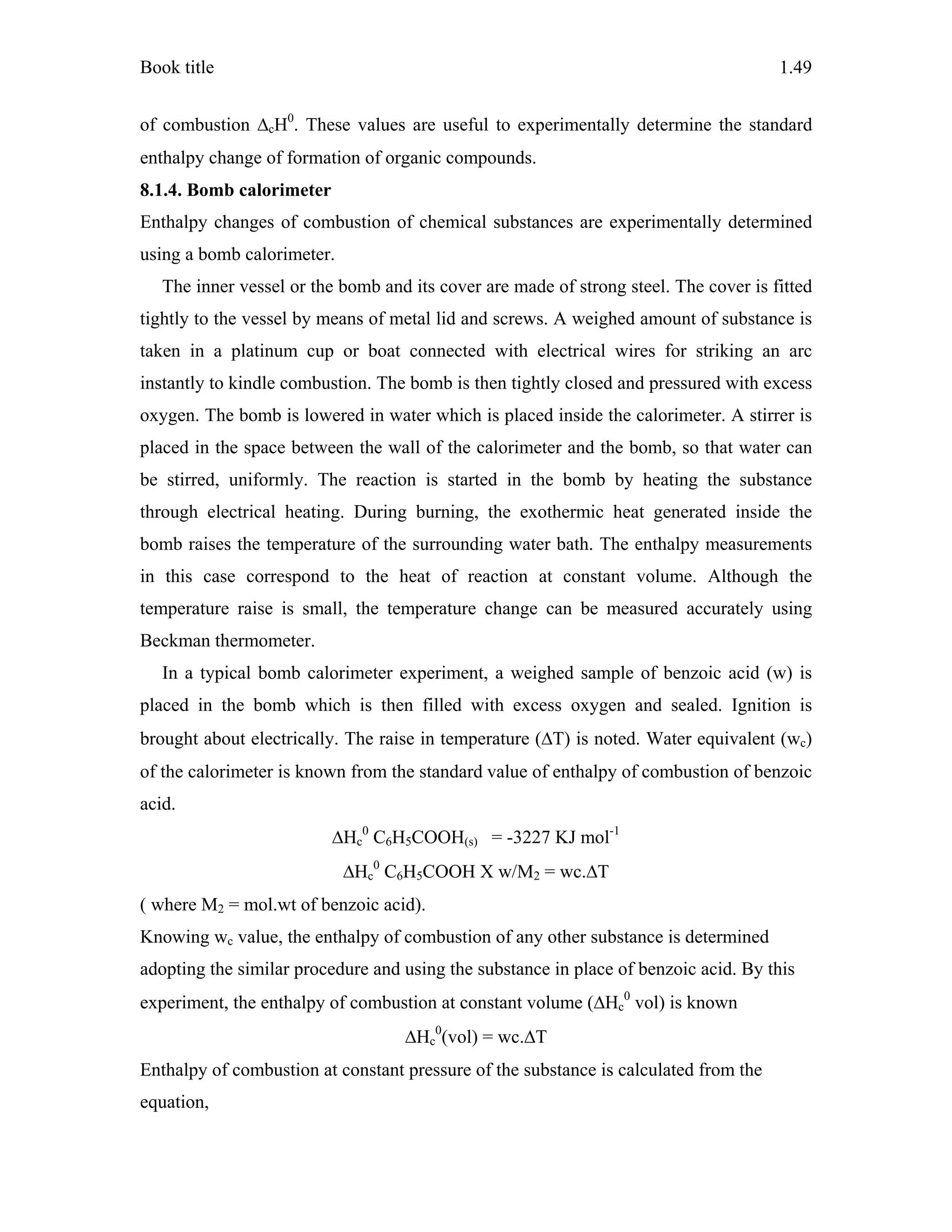 Book title 1.49
of combustion ΔcH0
. These values are useful to experimentally determine the standard
enthalpy change of formation of organic compounds.
8.1.4. Bomb calorimeter
Enthalpy changes of combustion of chemical substances are experimentally determined
using a bomb calorimeter.
The inner vessel or the bomb and its cover are made of strong steel. The cover is fitted
tightly to the vessel by means of metal lid and screws. A weighed amount of substance is
taken in a platinum cup or boat connected with electrical wires for striking an arc
instantly to kindle combustion. The bomb is then tightly closed and pressured with excess
oxygen. The bomb is lowered in water which is placed inside the calorimeter. A stirrer is
placed in the space between the wall of the calorimeter and the bomb, so that water can
be stirred, uniformly. The reaction is started in the bomb by heating the substance
through electrical heating. During burning, the exothermic heat generated inside the
bomb raises the temperature of the surrounding water bath. The enthalpy measurements
in this case correspond to the heat of reaction at constant volume. Although the
temperature raise is small, the temperature change can be measured accurately using
Beckman thermometer.
In a typical bomb calorimeter experiment, a weighed sample of benzoic acid (w) is
placed in the bomb which is then filled with excess oxygen and sealed. Ignition is
brought about electrically. The raise in temperature (ΔT) is noted. Water equivalent (wc)
of the calorimeter is known from the standard value of enthalpy of combustion of benzoic
acid.
ΔHc
0
C6H5COOH(s) = -3227 KJ mol-1
ΔHc
0
C6H5COOH X w/M2 = wc.ΔT
( where M2 = mol.wt of benzoic acid).
Knowing wc value, the enthalpy of combustion of any other substance is determined
adopting the similar procedure and using the substance in place of benzoic acid. By this
experiment, the enthalpy of combustion at constant volume (ΔHc
0
vol) is known
ΔHc
0
(vol) = wc.ΔT
Enthalpy of combustion at constant pressure of the substance is calculated from the
equation,
 