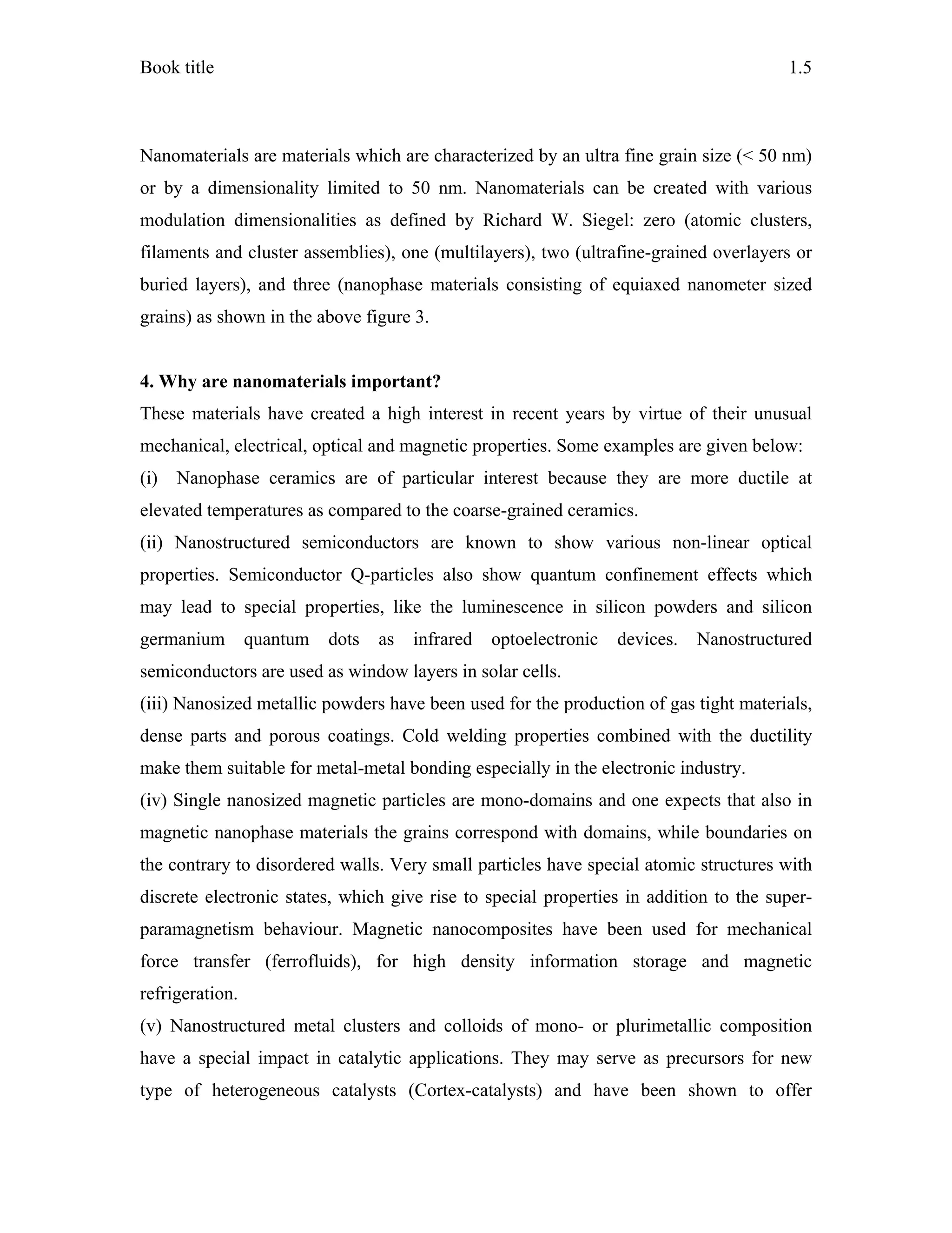 Book title 1.5
Nanomaterials are materials which are characterized by an ultra fine grain size (< 50 nm)
or by a dimensionality limited to 50 nm. Nanomaterials can be created with various
modulation dimensionalities as defined by Richard W. Siegel: zero (atomic clusters,
filaments and cluster assemblies), one (multilayers), two (ultrafine-grained overlayers or
buried layers), and three (nanophase materials consisting of equiaxed nanometer sized
grains) as shown in the above figure 3.
4. Why are nanomaterials important?
These materials have created a high interest in recent years by virtue of their unusual
mechanical, electrical, optical and magnetic properties. Some examples are given below:
(i) Nanophase ceramics are of particular interest because they are more ductile at
elevated temperatures as compared to the coarse-grained ceramics.
(ii) Nanostructured semiconductors are known to show various non-linear optical
properties. Semiconductor Q-particles also show quantum confinement effects which
may lead to special properties, like the luminescence in silicon powders and silicon
germanium quantum dots as infrared optoelectronic devices. Nanostructured
semiconductors are used as window layers in solar cells.
(iii) Nanosized metallic powders have been used for the production of gas tight materials,
dense parts and porous coatings. Cold welding properties combined with the ductility
make them suitable for metal-metal bonding especially in the electronic industry.
(iv) Single nanosized magnetic particles are mono-domains and one expects that also in
magnetic nanophase materials the grains correspond with domains, while boundaries on
the contrary to disordered walls. Very small particles have special atomic structures with
discrete electronic states, which give rise to special properties in addition to the super-
paramagnetism behaviour. Magnetic nanocomposites have been used for mechanical
force transfer (ferrofluids), for high density information storage and magnetic
refrigeration.
(v) Nanostructured metal clusters and colloids of mono- or plurimetallic composition
have a special impact in catalytic applications. They may serve as precursors for new
type of heterogeneous catalysts (Cortex-catalysts) and have been shown to offer
 