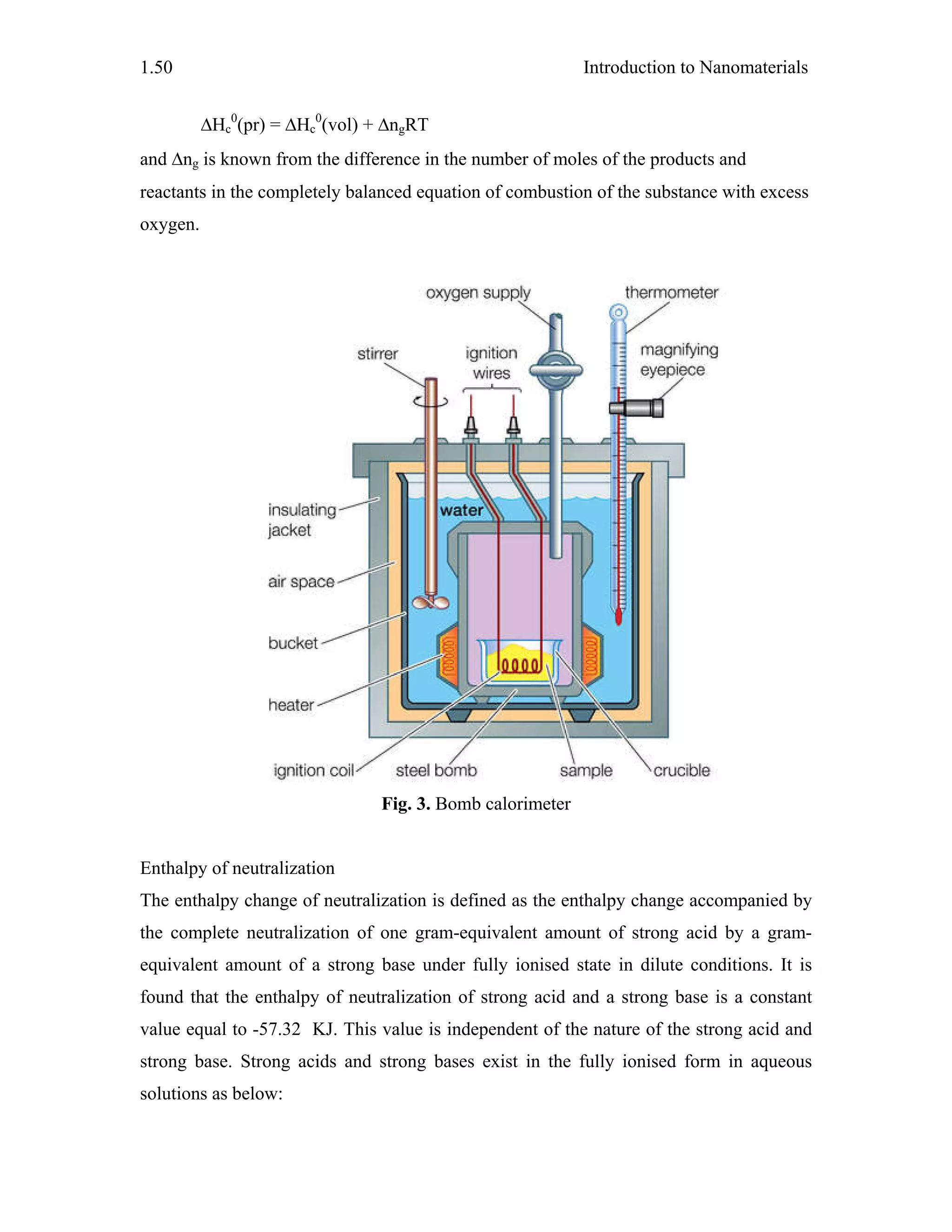 Introduction to Nanomaterials1.50
ΔHc
0
(pr) = ΔHc
0
(vol) + ΔngRT
and Δng is known from the difference in the number of moles of the products and
reactants in the completely balanced equation of combustion of the substance with excess
oxygen.
Fig. 3. Bomb calorimeter
Enthalpy of neutralization
The enthalpy change of neutralization is defined as the enthalpy change accompanied by
the complete neutralization of one gram-equivalent amount of strong acid by a gram-
equivalent amount of a strong base under fully ionised state in dilute conditions. It is
found that the enthalpy of neutralization of strong acid and a strong base is a constant
value equal to -57.32 KJ. This value is independent of the nature of the strong acid and
strong base. Strong acids and strong bases exist in the fully ionised form in aqueous
solutions as below:
 