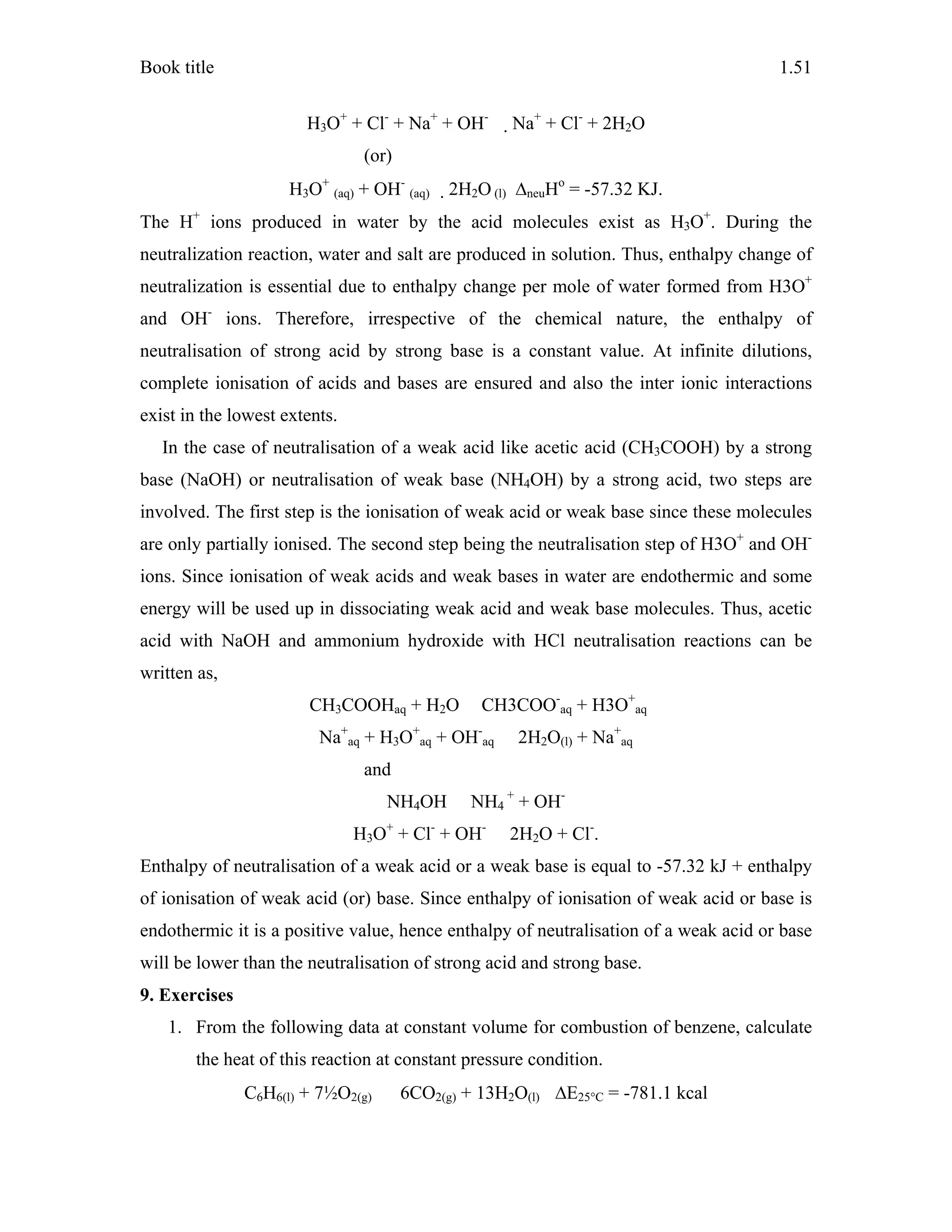 Book title 1.51
H3O+
+ Cl-
+ Na+
+ OH-
Na+
+ Cl-
+ 2H2O
(or)
H3O+
(aq) + OH-
(aq) 2H2O (l) ΔneuHo
= -57.32 KJ.
The H+
ions produced in water by the acid molecules exist as H3O+
. During the
neutralization reaction, water and salt are produced in solution. Thus, enthalpy change of
neutralization is essential due to enthalpy change per mole of water formed from H3O+
and OH-
ions. Therefore, irrespective of the chemical nature, the enthalpy of
neutralisation of strong acid by strong base is a constant value. At infinite dilutions,
complete ionisation of acids and bases are ensured and also the inter ionic interactions
exist in the lowest extents.
In the case of neutralisation of a weak acid like acetic acid (CH3COOH) by a strong
base (NaOH) or neutralisation of weak base (NH4OH) by a strong acid, two steps are
involved. The first step is the ionisation of weak acid or weak base since these molecules
are only partially ionised. The second step being the neutralisation step of H3O+
and OH-
ions. Since ionisation of weak acids and weak bases in water are endothermic and some
energy will be used up in dissociating weak acid and weak base molecules. Thus, acetic
acid with NaOH and ammonium hydroxide with HCl neutralisation reactions can be
written as,
CH3COOHaq + H2O CH3COO-
aq + H3O+
aq
Na+
aq + H3O+
aq + OH-
aq 2H2O(l) + Na+
aq
and
NH4OH NH4
+
+ OH-
H3O+
+ Cl-
+ OH-
2H2O + Cl-
.
Enthalpy of neutralisation of a weak acid or a weak base is equal to -57.32 kJ + enthalpy
of ionisation of weak acid (or) base. Since enthalpy of ionisation of weak acid or base is
endothermic it is a positive value, hence enthalpy of neutralisation of a weak acid or base
will be lower than the neutralisation of strong acid and strong base.
9. Exercises
1. From the following data at constant volume for combustion of benzene, calculate
the heat of this reaction at constant pressure condition.
C6H6(l) + 7½O2(g) 6CO2(g) + 13H2O(l) ΔE25°C = -781.1 kcal
 