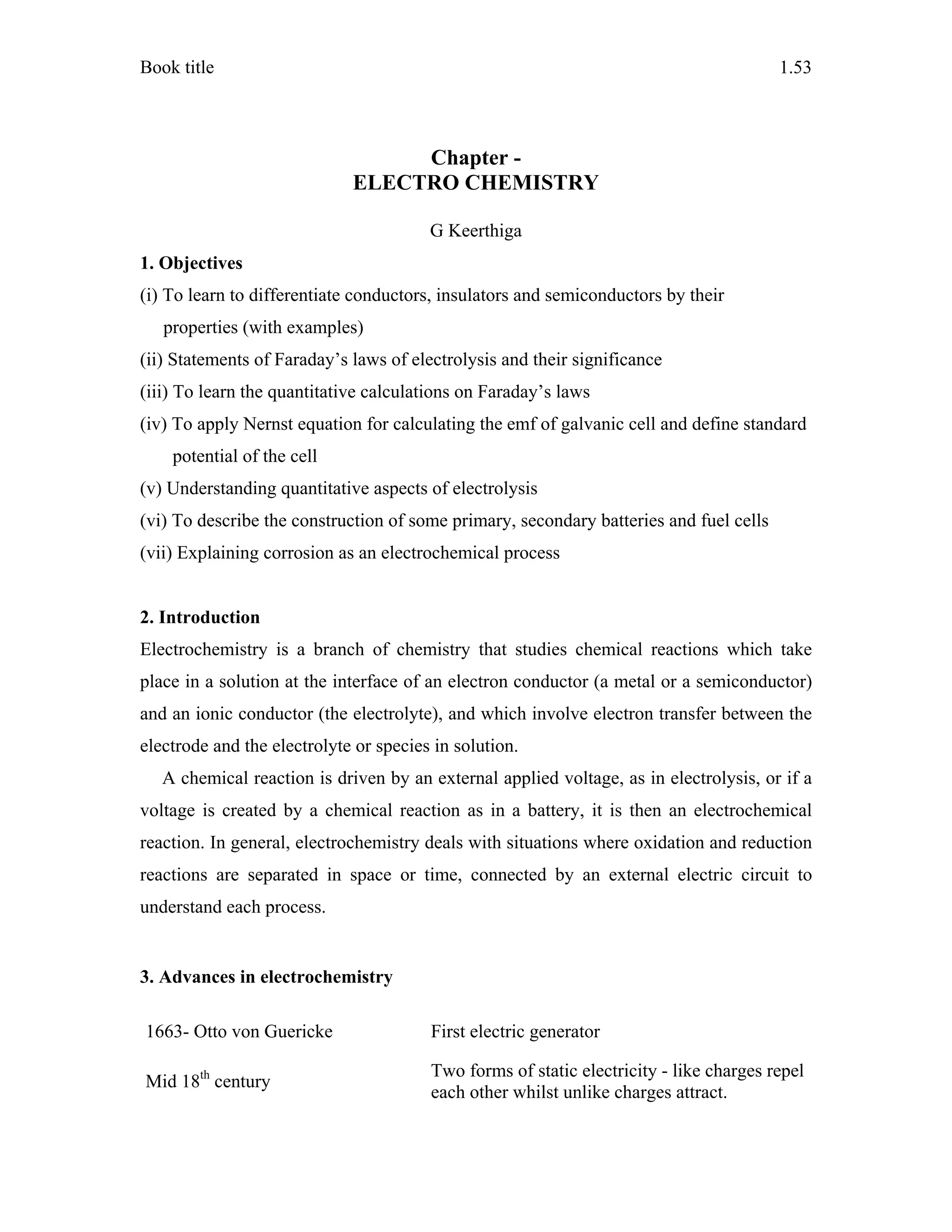 Book title 1.53
Chapter -
ELECTRO CHEMISTRY
G Keerthiga
1. Objectives
(i) To learn to differentiate conductors, insulators and semiconductors by their
properties (with examples)
(ii) Statements of Faraday’s laws of electrolysis and their significance
(iii) To learn the quantitative calculations on Faraday’s laws
(iv) To apply Nernst equation for calculating the emf of galvanic cell and define standard
potential of the cell
(v) Understanding quantitative aspects of electrolysis
(vi) To describe the construction of some primary, secondary batteries and fuel cells
(vii) Explaining corrosion as an electrochemical process
2. Introduction
Electrochemistry is a branch of chemistry that studies chemical reactions which take
place in a solution at the interface of an electron conductor (a metal or a semiconductor)
and an ionic conductor (the electrolyte), and which involve electron transfer between the
electrode and the electrolyte or species in solution.
A chemical reaction is driven by an external applied voltage, as in electrolysis, or if a
voltage is created by a chemical reaction as in a battery, it is then an electrochemical
reaction. In general, electrochemistry deals with situations where oxidation and reduction
reactions are separated in space or time, connected by an external electric circuit to
understand each process.
3. Advances in electrochemistry
1663- Otto von Guericke First electric generator
Mid 18th
century
Two forms of static electricity - like charges repel
each other whilst unlike charges attract.
 