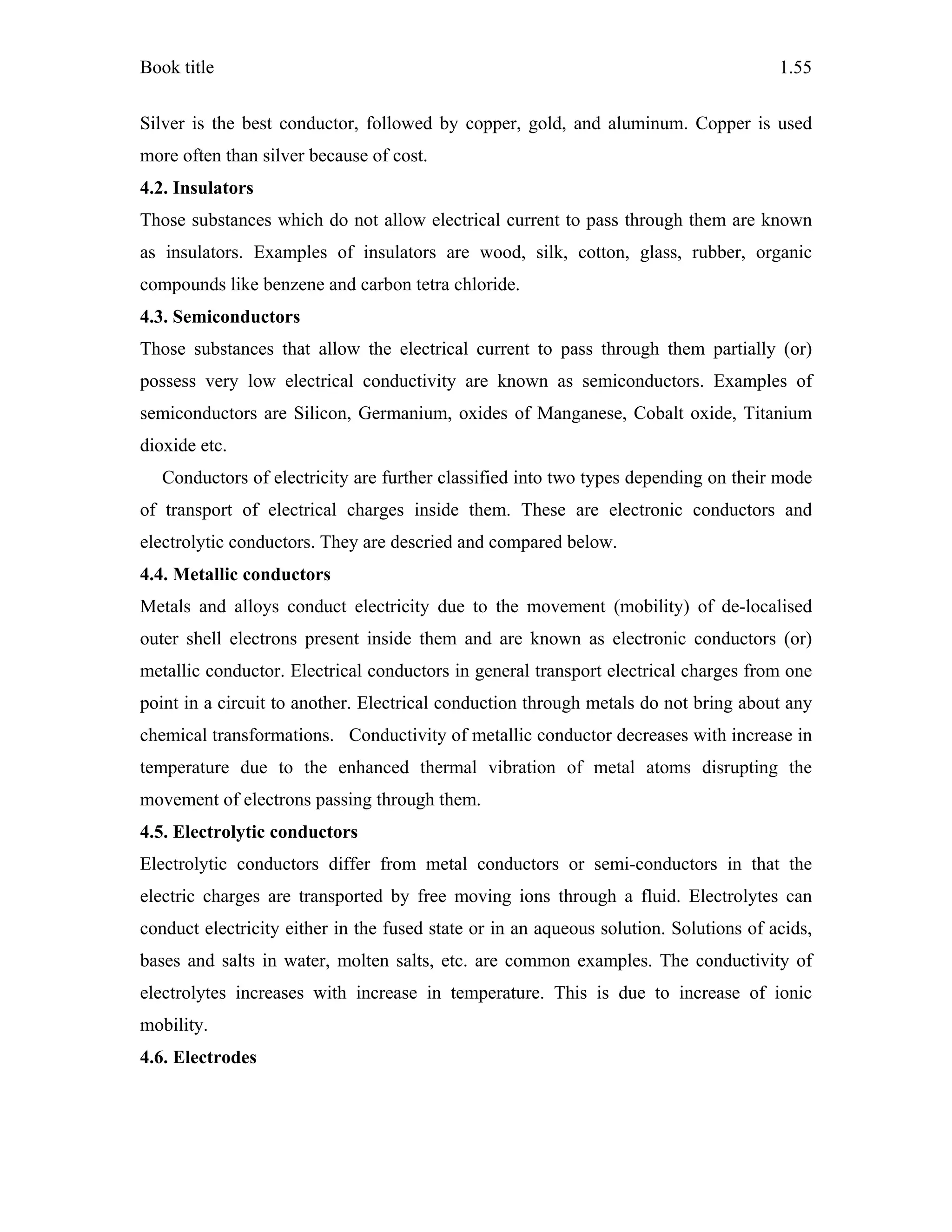 Book title 1.55
Silver is the best conductor, followed by copper, gold, and aluminum. Copper is used
more often than silver because of cost.
4.2. Insulators
Those substances which do not allow electrical current to pass through them are known
as insulators. Examples of insulators are wood, silk, cotton, glass, rubber, organic
compounds like benzene and carbon tetra chloride.
4.3. Semiconductors
Those substances that allow the electrical current to pass through them partially (or)
possess very low electrical conductivity are known as semiconductors. Examples of
semiconductors are Silicon, Germanium, oxides of Manganese, Cobalt oxide, Titanium
dioxide etc.
Conductors of electricity are further classified into two types depending on their mode
of transport of electrical charges inside them. These are electronic conductors and
electrolytic conductors. They are descried and compared below.
4.4. Metallic conductors
Metals and alloys conduct electricity due to the movement (mobility) of de-localised
outer shell electrons present inside them and are known as electronic conductors (or)
metallic conductor. Electrical conductors in general transport electrical charges from one
point in a circuit to another. Electrical conduction through metals do not bring about any
chemical transformations. Conductivity of metallic conductor decreases with increase in
temperature due to the enhanced thermal vibration of metal atoms disrupting the
movement of electrons passing through them.
4.5. Electrolytic conductors
Electrolytic conductors differ from metal conductors or semi-conductors in that the
electric charges are transported by free moving ions through a fluid. Electrolytes can
conduct electricity either in the fused state or in an aqueous solution. Solutions of acids,
bases and salts in water, molten salts, etc. are common examples. The conductivity of
electrolytes increases with increase in temperature. This is due to increase of ionic
mobility.
4.6. Electrodes
 