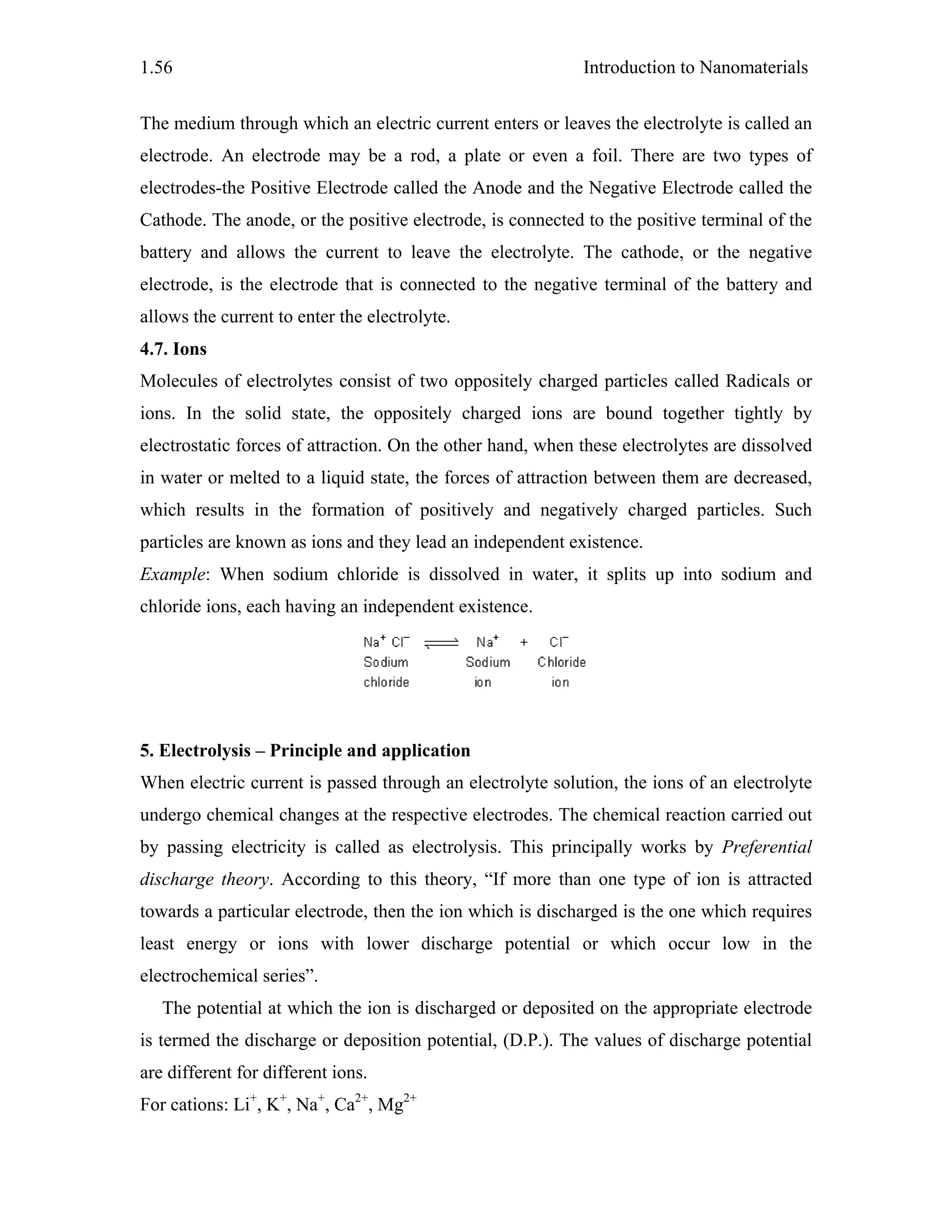 Introduction to Nanomaterials1.56
The medium through which an electric current enters or leaves the electrolyte is called an
electrode. An electrode may be a rod, a plate or even a foil. There are two types of
electrodes-the Positive Electrode called the Anode and the Negative Electrode called the
Cathode. The anode, or the positive electrode, is connected to the positive terminal of the
battery and allows the current to leave the electrolyte. The cathode, or the negative
electrode, is the electrode that is connected to the negative terminal of the battery and
allows the current to enter the electrolyte.
4.7. Ions
Molecules of electrolytes consist of two oppositely charged particles called Radicals or
ions. In the solid state, the oppositely charged ions are bound together tightly by
electrostatic forces of attraction. On the other hand, when these electrolytes are dissolved
in water or melted to a liquid state, the forces of attraction between them are decreased,
which results in the formation of positively and negatively charged particles. Such
particles are known as ions and they lead an independent existence.
Example: When sodium chloride is dissolved in water, it splits up into sodium and
chloride ions, each having an independent existence.
5. Electrolysis – Principle and application
When electric current is passed through an electrolyte solution, the ions of an electrolyte
undergo chemical changes at the respective electrodes. The chemical reaction carried out
by passing electricity is called as electrolysis. This principally works by Preferential
discharge theory. According to this theory, “If more than one type of ion is attracted
towards a particular electrode, then the ion which is discharged is the one which requires
least energy or ions with lower discharge potential or which occur low in the
electrochemical series”.
The potential at which the ion is discharged or deposited on the appropriate electrode
is termed the discharge or deposition potential, (D.P.). The values of discharge potential
are different for different ions.
For cations: Li+
, K+
, Na+
, Ca2+
, Mg2+
 