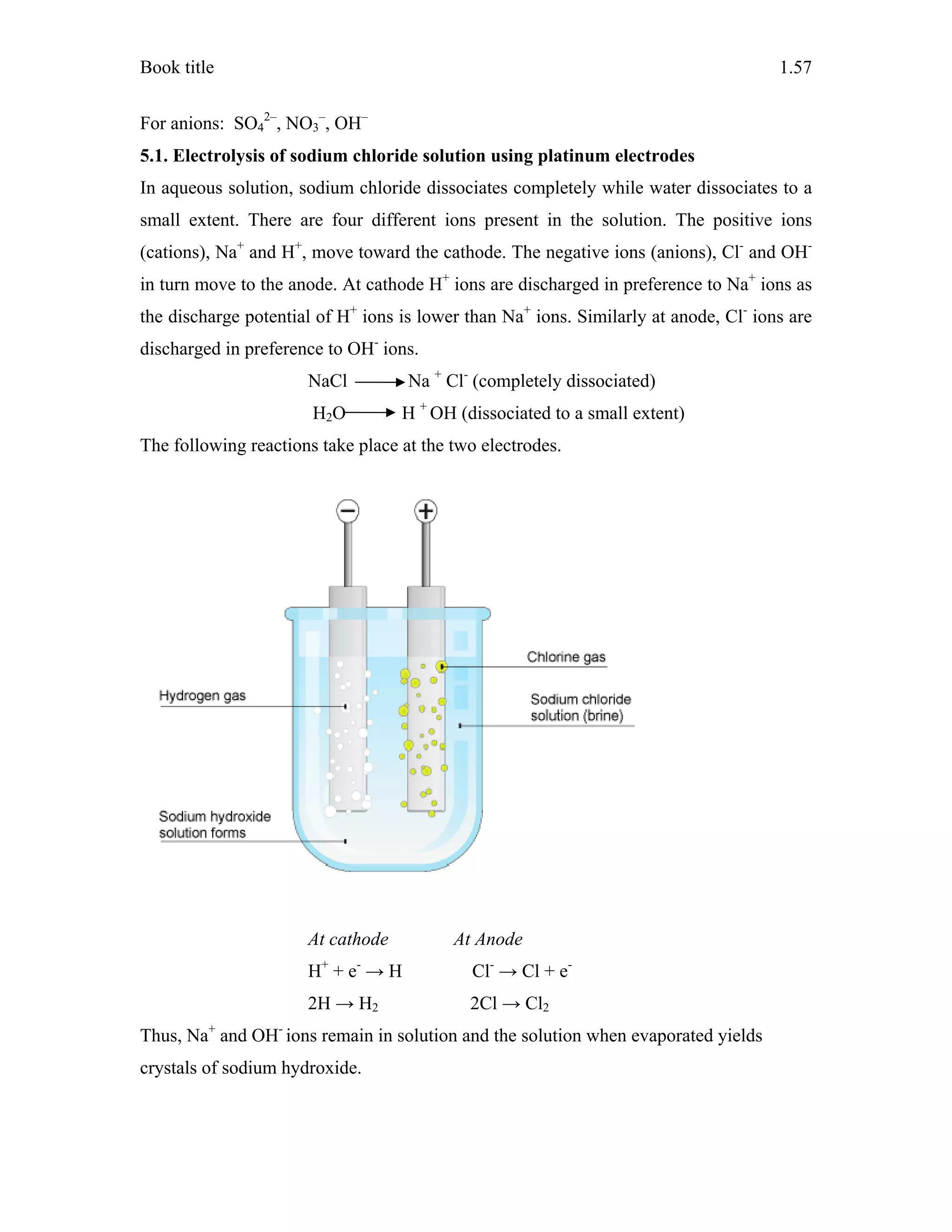 Book title 1.57
For anions: SO4
2–
, NO3
–
, OH–
5.1. Electrolysis of sodium chloride solution using platinum electrodes
In aqueous solution, sodium chloride dissociates completely while water dissociates to a
small extent. There are four different ions present in the solution. The positive ions
(cations), Na+
and H+
, move toward the cathode. The negative ions (anions), Cl-
and OH-
in turn move to the anode. At cathode H+
ions are discharged in preference to Na+
ions as
the discharge potential of H+
ions is lower than Na+
ions. Similarly at anode, Cl-
ions are
discharged in preference to OH-
ions.
NaCl Na +
Cl-
(completely dissociated)
H2O H +
OH (dissociated to a small extent)
The following reactions take place at the two electrodes.
At cathode At Anode
H+
+ e-
→ H Cl-
→ Cl + e-
2H → H2 2Cl → Cl2
Thus, Na+
and OH-
ions remain in solution and the solution when evaporated yields
crystals of sodium hydroxide.
 