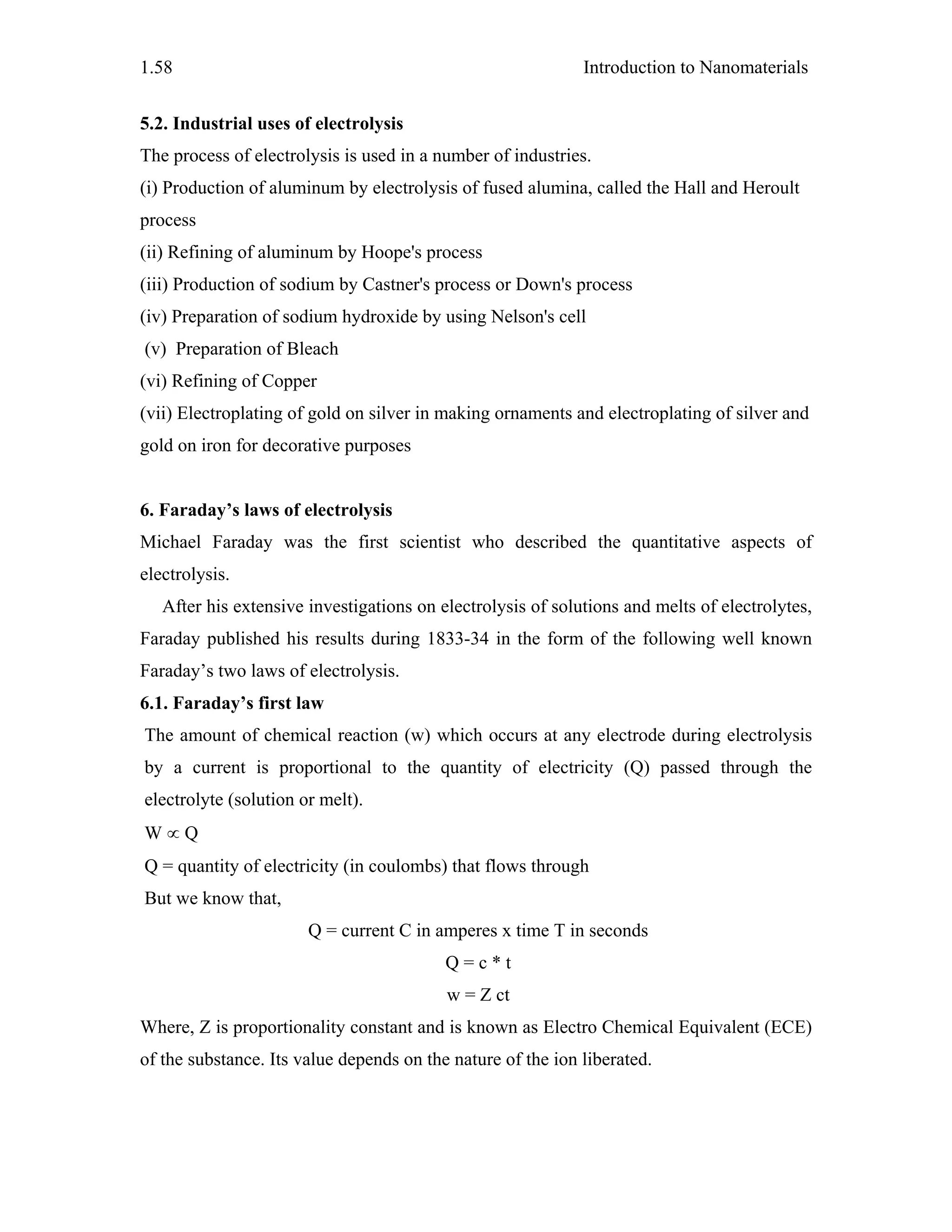 Introduction to Nanomaterials1.58
5.2. Industrial uses of electrolysis
The process of electrolysis is used in a number of industries.
(i) Production of aluminum by electrolysis of fused alumina, called the Hall and Heroult
process
(ii) Refining of aluminum by Hoope's process
(iii) Production of sodium by Castner's process or Down's process
(iv) Preparation of sodium hydroxide by using Nelson's cell
(v) Preparation of Bleach
(vi) Refining of Copper
(vii) Electroplating of gold on silver in making ornaments and electroplating of silver and
gold on iron for decorative purposes
6. Faraday’s laws of electrolysis
Michael Faraday was the first scientist who described the quantitative aspects of
electrolysis.
After his extensive investigations on electrolysis of solutions and melts of electrolytes,
Faraday published his results during 1833-34 in the form of the following well known
Faraday’s two laws of electrolysis.
6.1. Faraday’s first law
The amount of chemical reaction (w) which occurs at any electrode during electrolysis
by a current is proportional to the quantity of electricity (Q) passed through the
electrolyte (solution or melt).
W ∝ Q
Q = quantity of electricity (in coulombs) that flows through
But we know that,
Q = current C in amperes x time T in seconds
Q = c * t
w = Z ct
Where, Z is proportionality constant and is known as Electro Chemical Equivalent (ECE)
of the substance. Its value depends on the nature of the ion liberated.
 