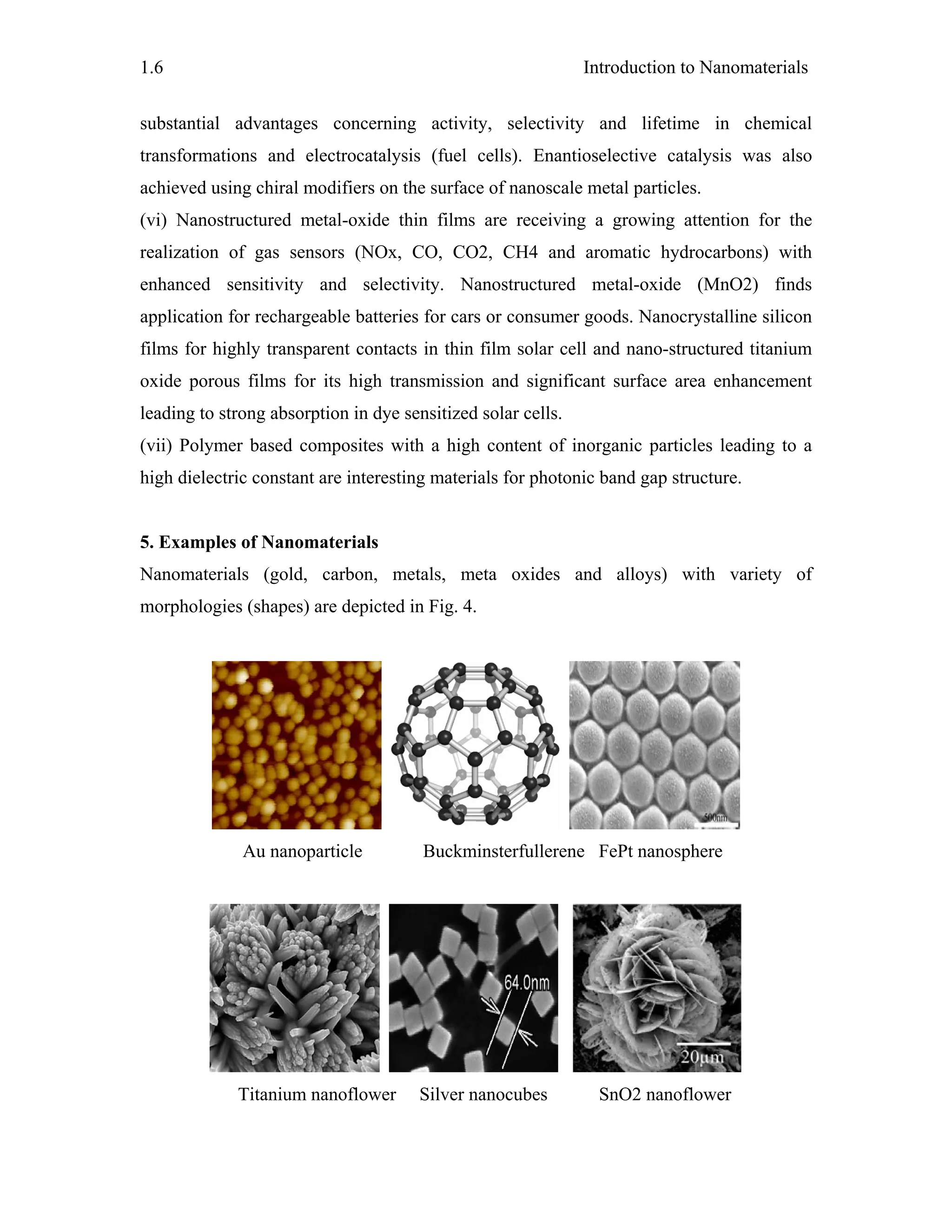 Introduction to Nanomaterials1.6
substantial advantages concerning activity, selectivity and lifetime in chemical
transformations and electrocatalysis (fuel cells). Enantioselective catalysis was also
achieved using chiral modifiers on the surface of nanoscale metal particles.
(vi) Nanostructured metal-oxide thin films are receiving a growing attention for the
realization of gas sensors (NOx, CO, CO2, CH4 and aromatic hydrocarbons) with
enhanced sensitivity and selectivity. Nanostructured metal-oxide (MnO2) finds
application for rechargeable batteries for cars or consumer goods. Nanocrystalline silicon
films for highly transparent contacts in thin film solar cell and nano-structured titanium
oxide porous films for its high transmission and significant surface area enhancement
leading to strong absorption in dye sensitized solar cells.
(vii) Polymer based composites with a high content of inorganic particles leading to a
high dielectric constant are interesting materials for photonic band gap structure.
5. Examples of Nanomaterials
Nanomaterials (gold, carbon, metals, meta oxides and alloys) with variety of
morphologies (shapes) are depicted in Fig. 4.
Au nanoparticle Buckminsterfullerene FePt nanosphere
Titanium nanoflower Silver nanocubes SnO2 nanoflower
 