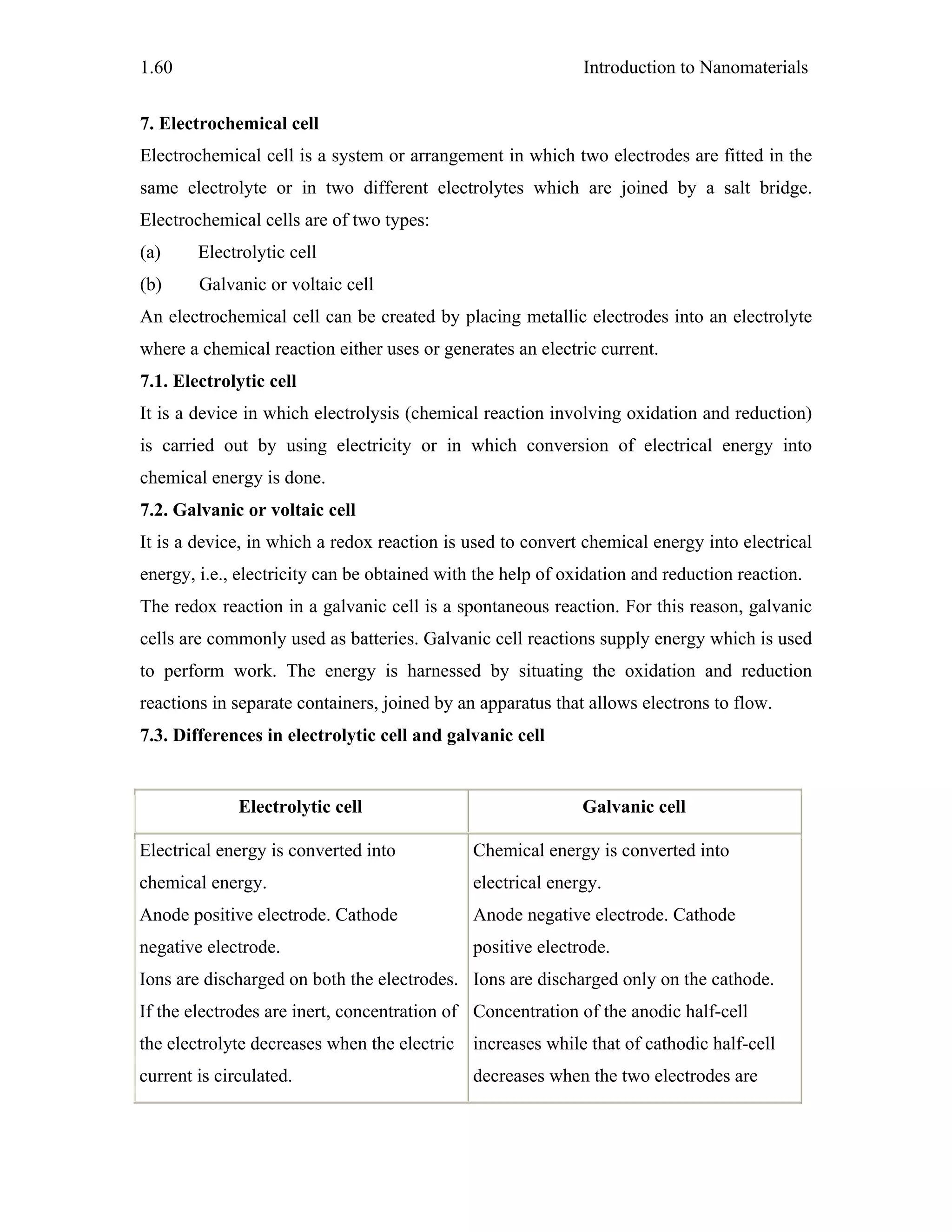 Introduction to Nanomaterials1.60
7. Electrochemical cell
Electrochemical cell is a system or arrangement in which two electrodes are fitted in the
same electrolyte or in two different electrolytes which are joined by a salt bridge.
Electrochemical cells are of two types:
(a) Electrolytic cell
(b) Galvanic or voltaic cell
An electrochemical cell can be created by placing metallic electrodes into an electrolyte
where a chemical reaction either uses or generates an electric current.
7.1. Electrolytic cell
It is a device in which electrolysis (chemical reaction involving oxidation and reduction)
is carried out by using electricity or in which conversion of electrical energy into
chemical energy is done.
7.2. Galvanic or voltaic cell
It is a device, in which a redox reaction is used to convert chemical energy into electrical
energy, i.e., electricity can be obtained with the help of oxidation and reduction reaction.
The redox reaction in a galvanic cell is a spontaneous reaction. For this reason, galvanic
cells are commonly used as batteries. Galvanic cell reactions supply energy which is used
to perform work. The energy is harnessed by situating the oxidation and reduction
reactions in separate containers, joined by an apparatus that allows electrons to flow.
7.3. Differences in electrolytic cell and galvanic cell
Electrolytic cell Galvanic cell
Electrical energy is converted into
chemical energy.
Anode positive electrode. Cathode
negative electrode.
Ions are discharged on both the electrodes.
If the electrodes are inert, concentration of
the electrolyte decreases when the electric
current is circulated.
Chemical energy is converted into
electrical energy.
Anode negative electrode. Cathode
positive electrode.
Ions are discharged only on the cathode.
Concentration of the anodic half-cell
increases while that of cathodic half-cell
decreases when the two electrodes are
 