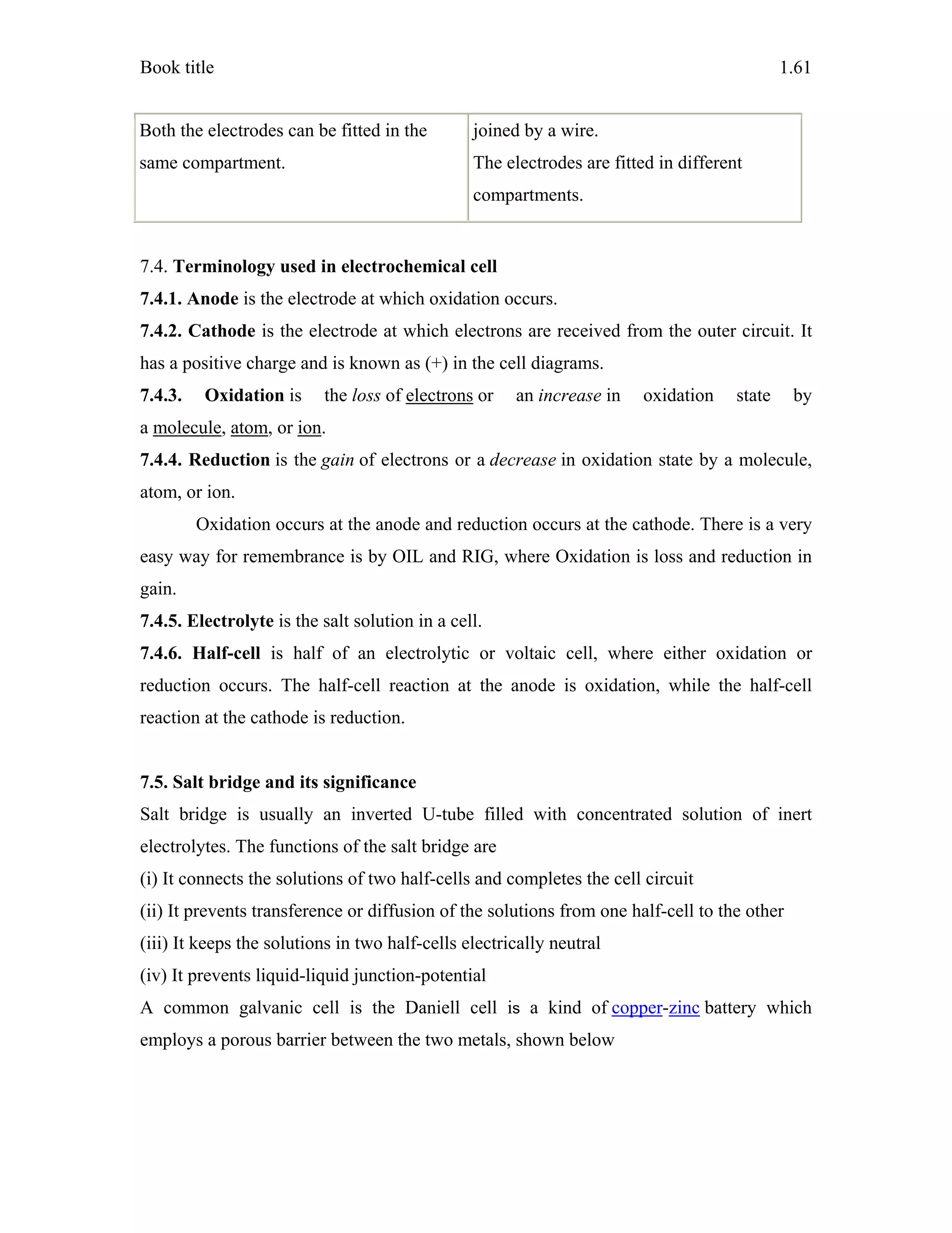 Book title 1.61
Both the electrodes can be fitted in the
same compartment.
joined by a wire.
The electrodes are fitted in different
compartments.
7.4. Terminology used in electrochemical cell
7.4.1. Anode is the electrode at which oxidation occurs.
7.4.2. Cathode is the electrode at which electrons are received from the outer circuit. It
has a positive charge and is known as (+) in the cell diagrams.
7.4.3. Oxidation is the loss of electrons or an increase in oxidation state by
a molecule, atom, or ion.
7.4.4. Reduction is the gain of electrons or a decrease in oxidation state by a molecule,
atom, or ion.
Oxidation occurs at the anode and reduction occurs at the cathode. There is a very
easy way for remembrance is by OIL and RIG, where Oxidation is loss and reduction in
gain.
7.4.5. Electrolyte is the salt solution in a cell.
7.4.6. Half-cell is half of an electrolytic or voltaic cell, where either oxidation or
reduction occurs. The half-cell reaction at the anode is oxidation, while the half-cell
reaction at the cathode is reduction.
7.5. Salt bridge and its significance
Salt bridge is usually an inverted U-tube filled with concentrated solution of inert
electrolytes. The functions of the salt bridge are
(i) It connects the solutions of two half-cells and completes the cell circuit
(ii) It prevents transference or diffusion of the solutions from one half-cell to the other
(iii) It keeps the solutions in two half-cells electrically neutral
(iv) It prevents liquid-liquid junction-potential
A common galvanic cell is the Daniell cell is a kind of copper-zinc battery which
employs a porous barrier between the two metals, shown below
 