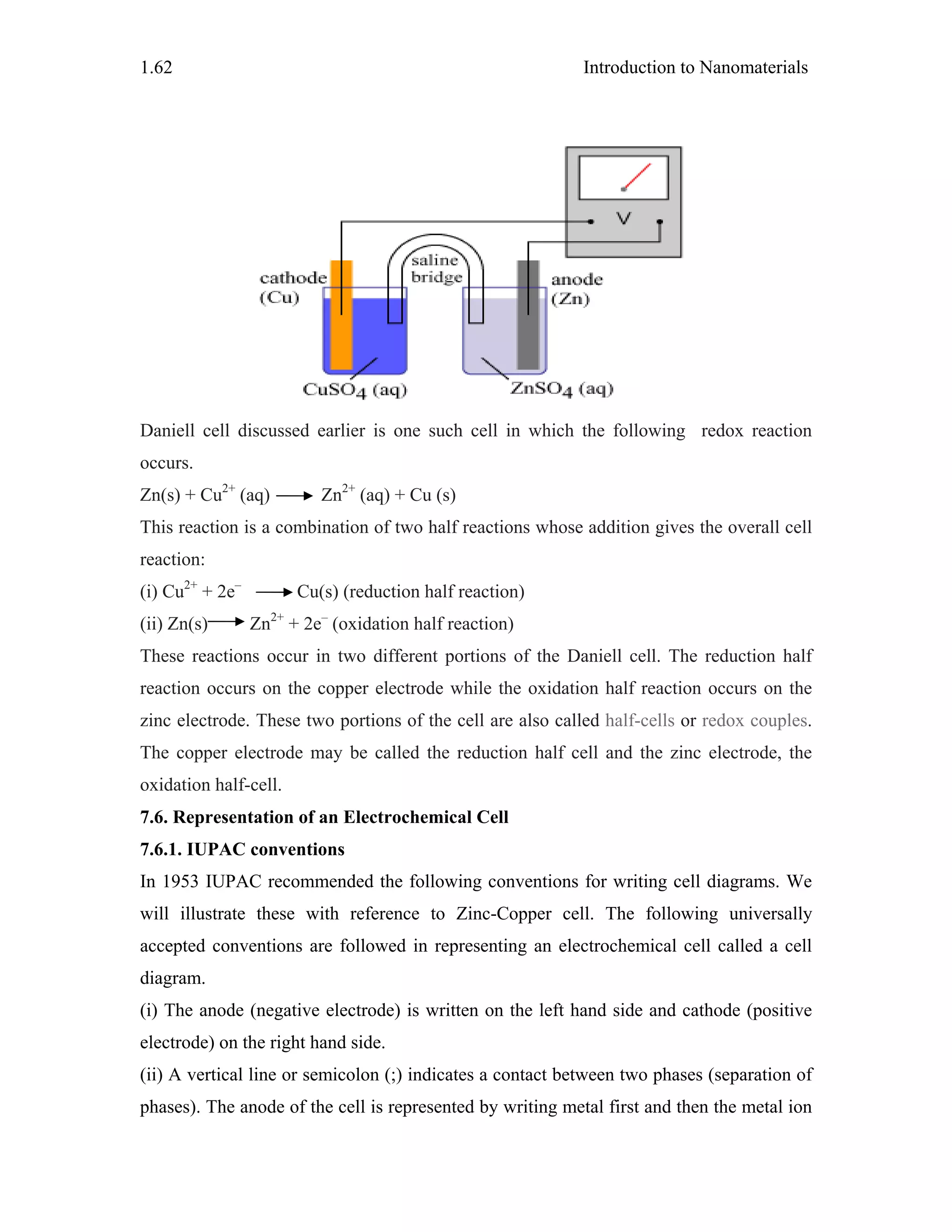 Introduction to Nanomaterials1.62
Daniell cell discussed earlier is one such cell in which the following redox reaction
occurs.
Zn(s) + Cu2+
(aq) Zn2+
(aq) + Cu (s)
This reaction is a combination of two half reactions whose addition gives the overall cell
reaction:
(i) Cu2+
+ 2e–
Cu(s) (reduction half reaction)
(ii) Zn(s) Zn2+
+ 2e–
(oxidation half reaction)
These reactions occur in two different portions of the Daniell cell. The reduction half
reaction occurs on the copper electrode while the oxidation half reaction occurs on the
zinc electrode. These two portions of the cell are also called half-cells or redox couples.
The copper electrode may be called the reduction half cell and the zinc electrode, the
oxidation half-cell.
7.6. Representation of an Electrochemical Cell
7.6.1. IUPAC conventions
In 1953 IUPAC recommended the following conventions for writing cell diagrams. We
will illustrate these with reference to Zinc-Copper cell. The following universally
accepted conventions are followed in representing an electrochemical cell called a cell
diagram.
(i) The anode (negative electrode) is written on the left hand side and cathode (positive
electrode) on the right hand side.
(ii) A vertical line or semicolon (;) indicates a contact between two phases (separation of
phases). The anode of the cell is represented by writing metal first and then the metal ion
 