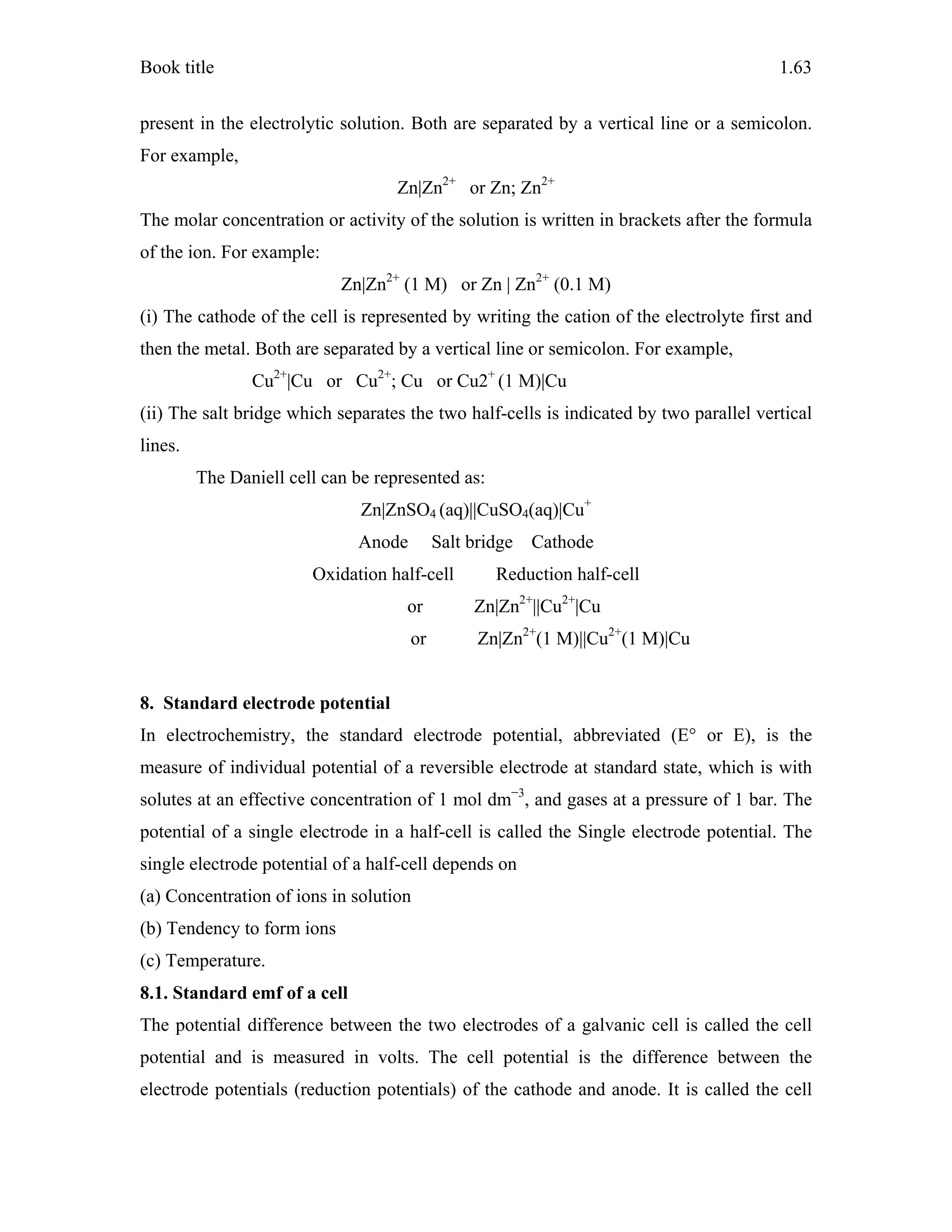 Book title 1.63
present in the electrolytic solution. Both are separated by a vertical line or a semicolon.
For example,
Zn|Zn2+
or Zn; Zn2+
The molar concentration or activity of the solution is written in brackets after the formula
of the ion. For example:
Zn|Zn2+
(1 M) or Zn | Zn2+
(0.1 M)
(i) The cathode of the cell is represented by writing the cation of the electrolyte first and
then the metal. Both are separated by a vertical line or semicolon. For example,
Cu2+
|Cu or Cu2+
; Cu or Cu2+
(1 M)|Cu
(ii) The salt bridge which separates the two half-cells is indicated by two parallel vertical
lines.
The Daniell cell can be represented as:
Zn|ZnSO4 (aq)||CuSO4(aq)|Cu+
Anode Salt bridge Cathode
Oxidation half-cell Reduction half-cell
or Zn|Zn2+
||Cu2+
|Cu
or Zn|Zn2+
(1 M)||Cu2+
(1 M)|Cu
8. Standard electrode potential
In electrochemistry, the standard electrode potential, abbreviated (E° or E), is the
measure of individual potential of a reversible electrode at standard state, which is with
solutes at an effective concentration of 1 mol dm−3
, and gases at a pressure of 1 bar. The
potential of a single electrode in a half-cell is called the Single electrode potential. The
single electrode potential of a half-cell depends on
(a) Concentration of ions in solution
(b) Tendency to form ions
(c) Temperature.
8.1. Standard emf of a cell
The potential difference between the two electrodes of a galvanic cell is called the cell
potential and is measured in volts. The cell potential is the difference between the
electrode potentials (reduction potentials) of the cathode and anode. It is called the cell
 