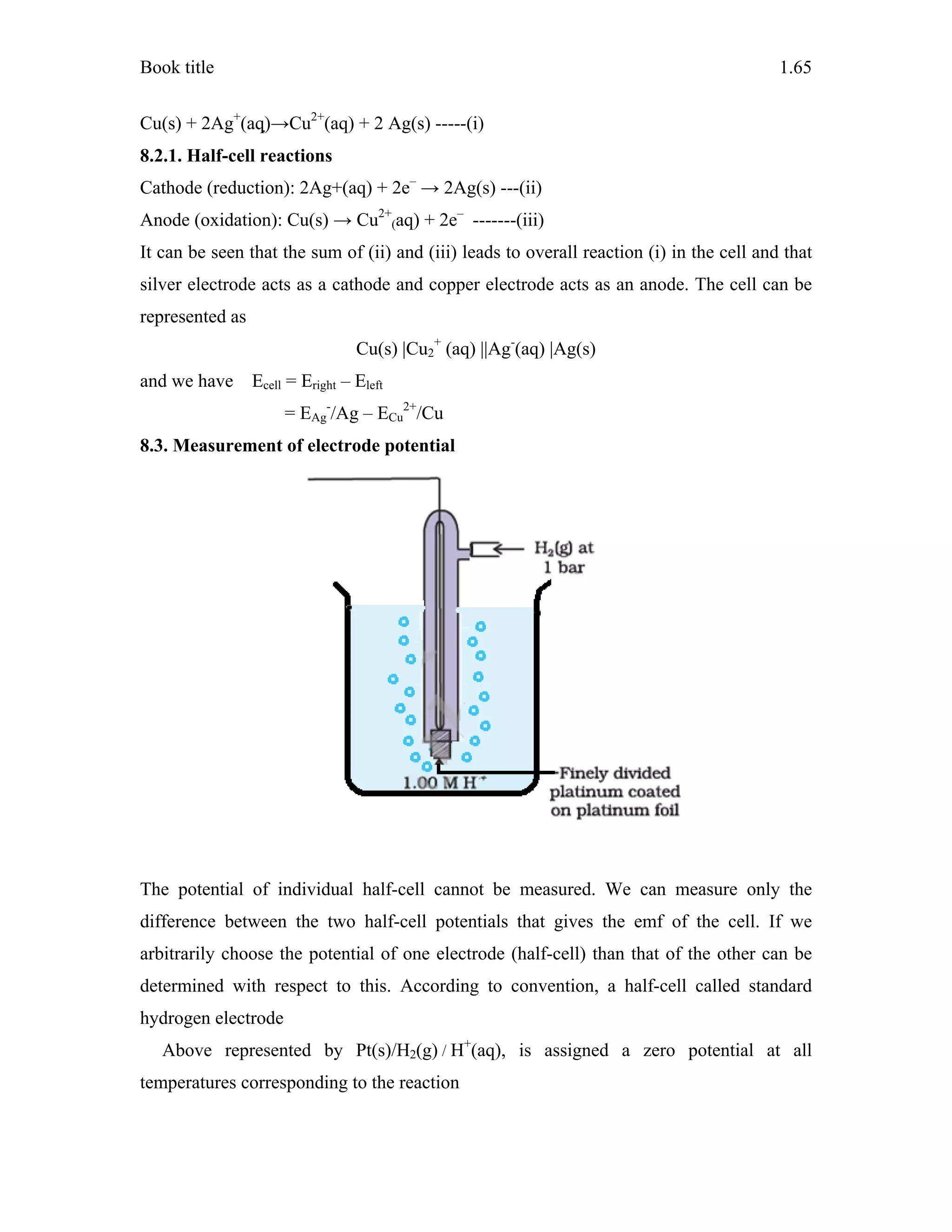 Book title 1.65
Cu(s) + 2Ag+
(aq)→Cu2+
(aq) + 2 Ag(s) -----(i)
8.2.1. Half-cell reactions
Cathode (reduction): 2Ag+(aq) + 2e–
→ 2Ag(s) ---(ii)
Anode (oxidation): Cu(s) → Cu2+
(aq) + 2e–
-------(iii)
It can be seen that the sum of (ii) and (iii) leads to overall reaction (i) in the cell and that
silver electrode acts as a cathode and copper electrode acts as an anode. The cell can be
represented as
Cu(s) |Cu2
+
(aq) ||Ag-
(aq) |Ag(s)
and we have Ecell = Eright – Eleft
= EAg
-
/Ag – ECu
2+
/Cu
8.3. Measurement of electrode potential
The potential of individual half-cell cannot be measured. We can measure only the
difference between the two half-cell potentials that gives the emf of the cell. If we
arbitrarily choose the potential of one electrode (half-cell) than that of the other can be
determined with respect to this. According to convention, a half-cell called standard
hydrogen electrode
Above represented by Pt(s)/H2(g) / H+
(aq), is assigned a zero potential at all
temperatures corresponding to the reaction
 