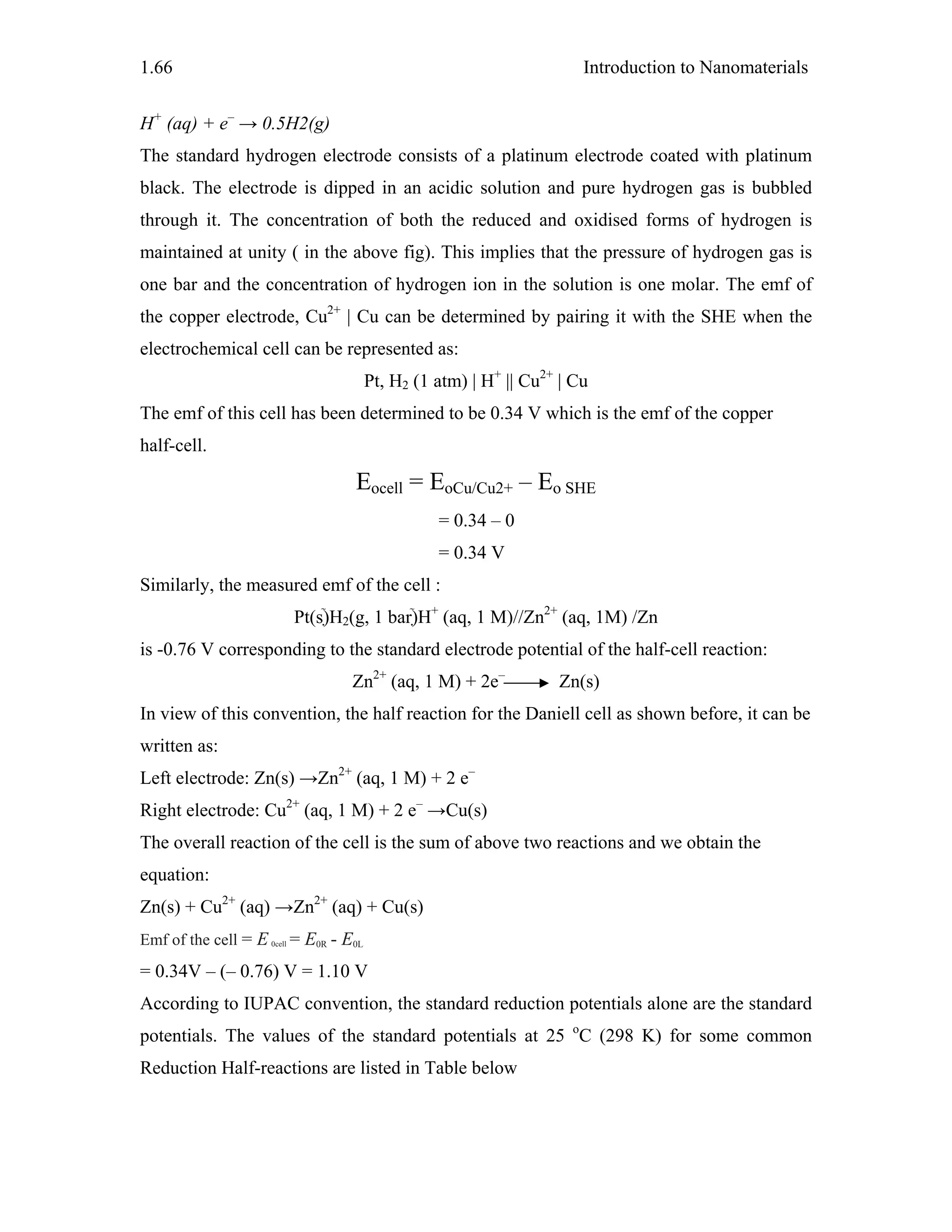 Introduction to Nanomaterials1.66
H+
(aq) + e–
→ 0.5H2(g)
The standard hydrogen electrode consists of a platinum electrode coated with platinum
black. The electrode is dipped in an acidic solution and pure hydrogen gas is bubbled
through it. The concentration of both the reduced and oxidised forms of hydrogen is
maintained at unity ( in the above fig). This implies that the pressure of hydrogen gas is
one bar and the concentration of hydrogen ion in the solution is one molar. The emf of
the copper electrode, Cu2+
| Cu can be determined by pairing it with the SHE when the
electrochemical cell can be represented as:
Pt, H2 (1 atm) | H+
|| Cu2+
| Cu
The emf of this cell has been determined to be 0.34 V which is the emf of the copper
half-cell.
Eocell = EoCu/Cu2+ – Eo SHE
= 0.34 – 0
= 0.34 V
Similarly, the measured emf of the cell :
Pt(s)H2(g, 1 bar)H+
(aq, 1 M)//Zn2+
(aq, 1M) /Zn
is -0.76 V corresponding to the standard electrode potential of the half-cell reaction:
Zn2+
(aq, 1 M) + 2e–
Zn(s)
In view of this convention, the half reaction for the Daniell cell as shown before, it can be
written as:
Left electrode: Zn(s) →Zn2+
(aq, 1 M) + 2 e–
Right electrode: Cu2+
(aq, 1 M) + 2 e–
→Cu(s)
The overall reaction of the cell is the sum of above two reactions and we obtain the
equation:
Zn(s) + Cu2+
(aq) →Zn2+
(aq) + Cu(s)
Emf of the cell = E 0cell = E0R - E0L
= 0.34V – (– 0.76) V = 1.10 V
According to IUPAC convention, the standard reduction potentials alone are the standard
potentials. The values of the standard potentials at 25 o
C (298 K) for some common
Reduction Half-reactions are listed in Table below
 