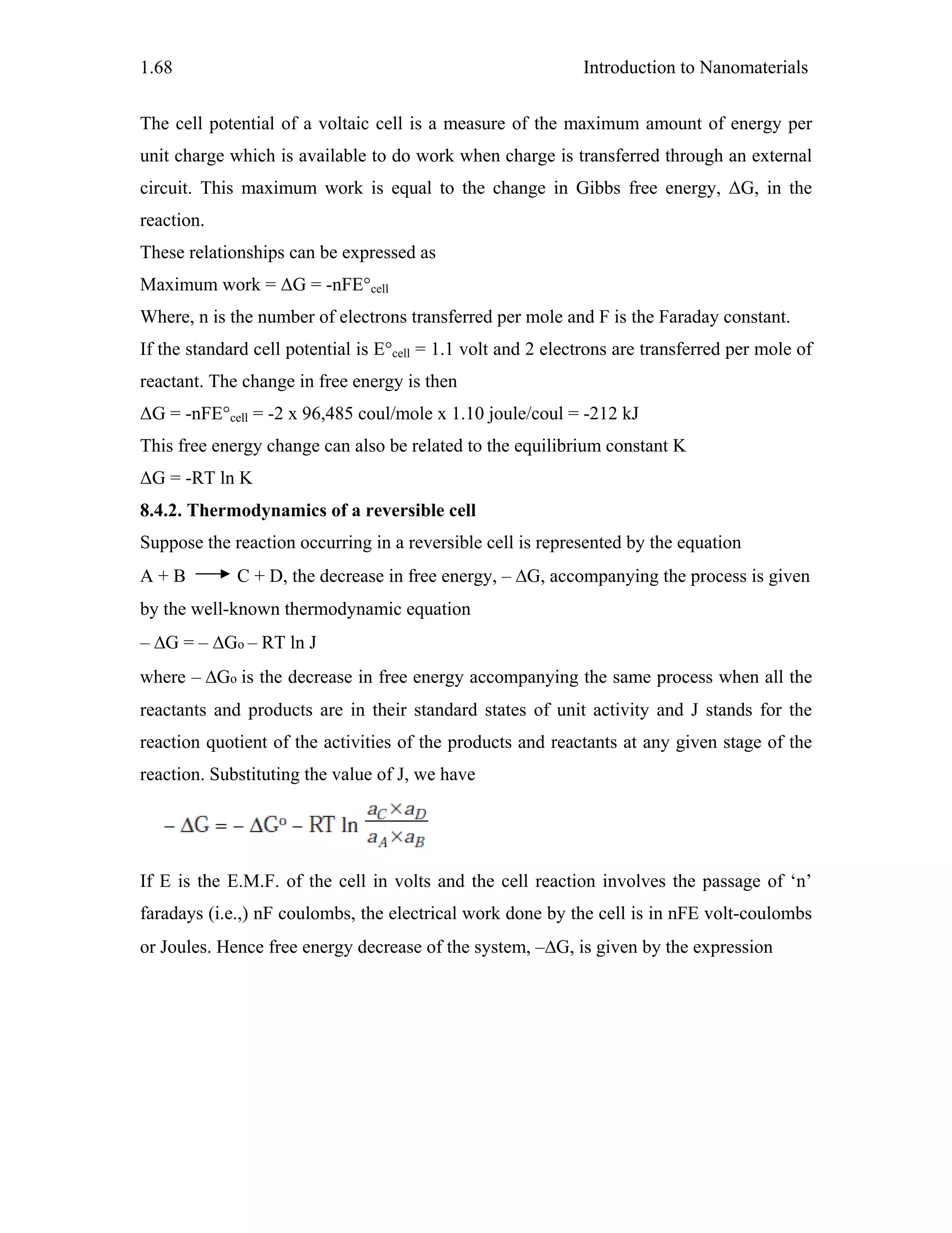 Introduction to Nanomaterials1.68
The cell potential of a voltaic cell is a measure of the maximum amount of energy per
unit charge which is available to do work when charge is transferred through an external
circuit. This maximum work is equal to the change in Gibbs free energy, ΔG, in the
reaction.
These relationships can be expressed as
Maximum work = ΔG = -nFE°cell
Where, n is the number of electrons transferred per mole and F is the Faraday constant.
If the standard cell potential is E°cell = 1.1 volt and 2 electrons are transferred per mole of
reactant. The change in free energy is then
ΔG = -nFE°cell = -2 x 96,485 coul/mole x 1.10 joule/coul = -212 kJ
This free energy change can also be related to the equilibrium constant K
ΔG = -RT ln K
8.4.2. Thermodynamics of a reversible cell
Suppose the reaction occurring in a reversible cell is represented by the equation
A + B C + D, the decrease in free energy, – ΔG, accompanying the process is given
by the well-known thermodynamic equation
– ΔG = – ΔGo – RT ln J
where – ΔGo is the decrease in free energy accompanying the same process when all the
reactants and products are in their standard states of unit activity and J stands for the
reaction quotient of the activities of the products and reactants at any given stage of the
reaction. Substituting the value of J, we have
If E is the E.M.F. of the cell in volts and the cell reaction involves the passage of ‘n’
faradays (i.e.,) nF coulombs, the electrical work done by the cell is in nFE volt-coulombs
or Joules. Hence free energy decrease of the system, –ΔG, is given by the expression
 