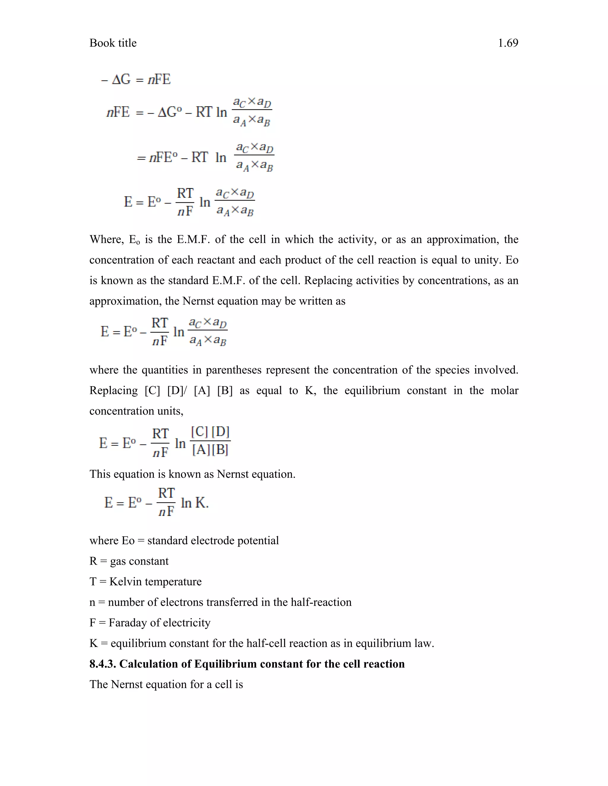 Book title 1.69
Where, Eo is the E.M.F. of the cell in which the activity, or as an approximation, the
concentration of each reactant and each product of the cell reaction is equal to unity. Eo
is known as the standard E.M.F. of the cell. Replacing activities by concentrations, as an
approximation, the Nernst equation may be written as
where the quantities in parentheses represent the concentration of the species involved.
Replacing [C] [D]/ [A] [B] as equal to K, the equilibrium constant in the molar
concentration units,
This equation is known as Nernst equation.
where Eo = standard electrode potential
R = gas constant
T = Kelvin temperature
n = number of electrons transferred in the half-reaction
F = Faraday of electricity
K = equilibrium constant for the half-cell reaction as in equilibrium law.
8.4.3. Calculation of Equilibrium constant for the cell reaction
The Nernst equation for a cell is
 