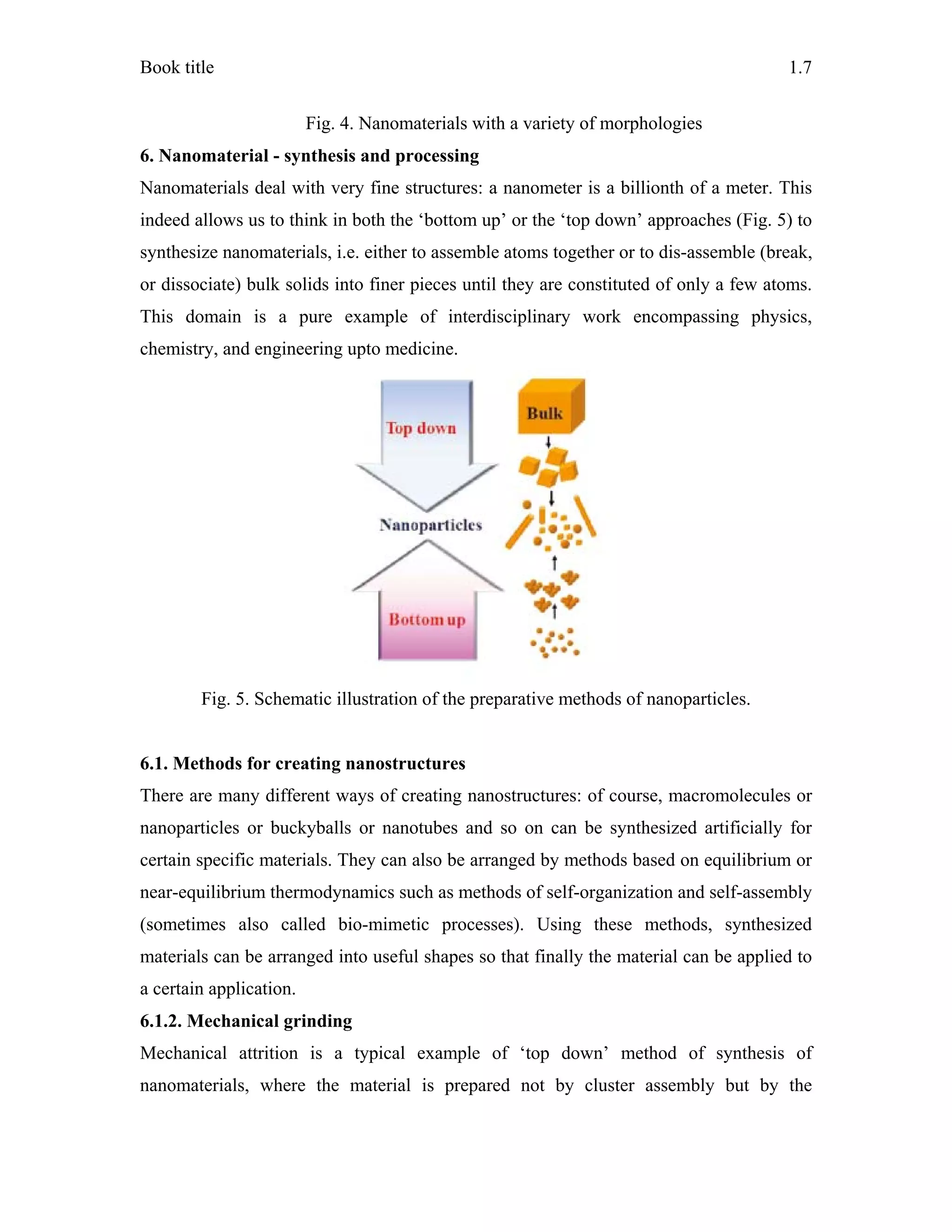 Book title 1.7
Fig. 4. Nanomaterials with a variety of morphologies
6. Nanomaterial - synthesis and processing
Nanomaterials deal with very fine structures: a nanometer is a billionth of a meter. This
indeed allows us to think in both the ‘bottom up’ or the ‘top down’ approaches (Fig. 5) to
synthesize nanomaterials, i.e. either to assemble atoms together or to dis-assemble (break,
or dissociate) bulk solids into finer pieces until they are constituted of only a few atoms.
This domain is a pure example of interdisciplinary work encompassing physics,
chemistry, and engineering upto medicine.
Fig. 5. Schematic illustration of the preparative methods of nanoparticles.
6.1. Methods for creating nanostructures
There are many different ways of creating nanostructures: of course, macromolecules or
nanoparticles or buckyballs or nanotubes and so on can be synthesized artificially for
certain specific materials. They can also be arranged by methods based on equilibrium or
near-equilibrium thermodynamics such as methods of self-organization and self-assembly
(sometimes also called bio-mimetic processes). Using these methods, synthesized
materials can be arranged into useful shapes so that finally the material can be applied to
a certain application.
6.1.2. Mechanical grinding
Mechanical attrition is a typical example of ‘top down’ method of synthesis of
nanomaterials, where the material is prepared not by cluster assembly but by the
 