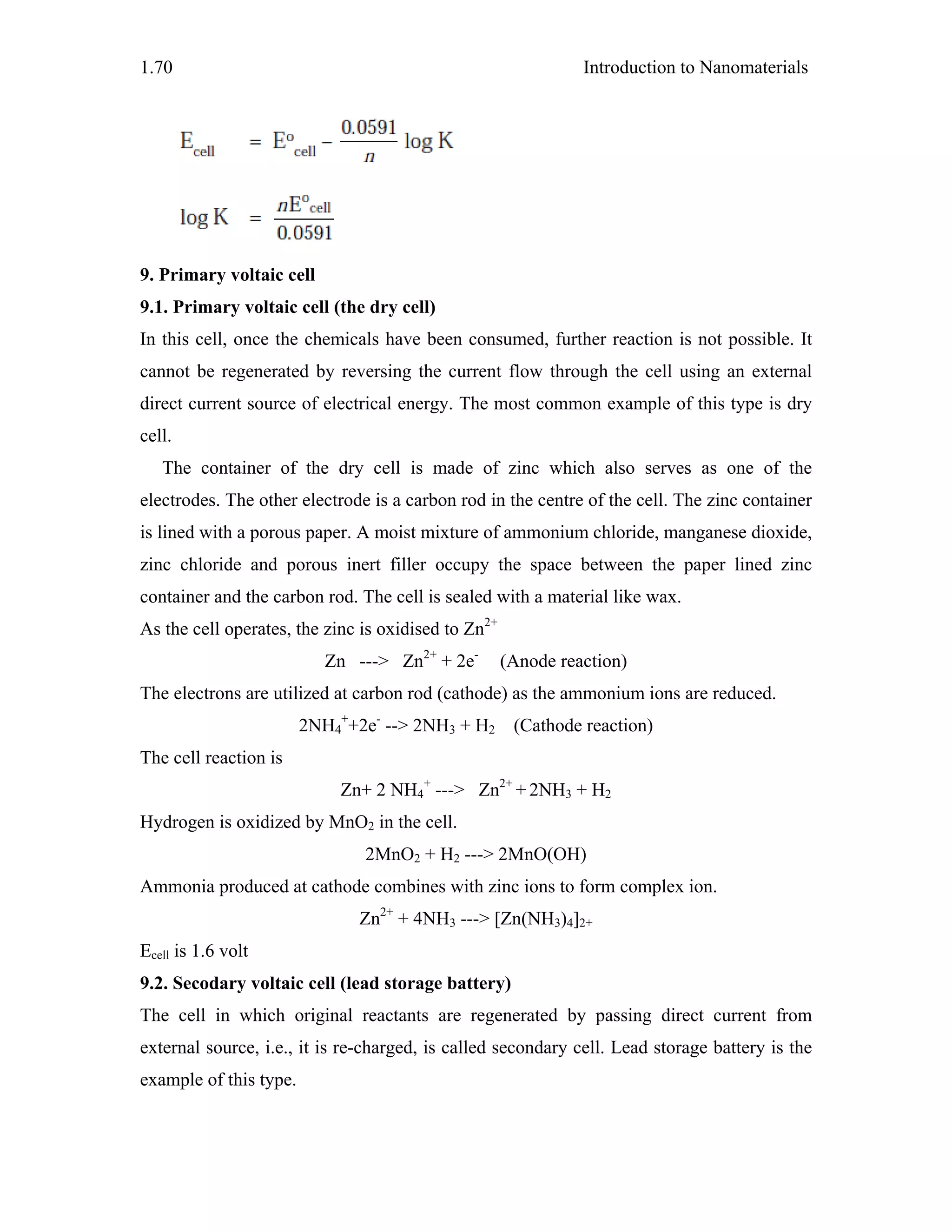 Introduction to Nanomaterials1.70
9. Primary voltaic cell
9.1. Primary voltaic cell (the dry cell)
In this cell, once the chemicals have been consumed, further reaction is not possible. It
cannot be regenerated by reversing the current flow through the cell using an external
direct current source of electrical energy. The most common example of this type is dry
cell.
The container of the dry cell is made of zinc which also serves as one of the
electrodes. The other electrode is a carbon rod in the centre of the cell. The zinc container
is lined with a porous paper. A moist mixture of ammonium chloride, manganese dioxide,
zinc chloride and porous inert filler occupy the space between the paper lined zinc
container and the carbon rod. The cell is sealed with a material like wax.
As the cell operates, the zinc is oxidised to Zn2+
Zn ---> Zn2+
+ 2e-
(Anode reaction)
The electrons are utilized at carbon rod (cathode) as the ammonium ions are reduced.
2NH4
+
+2e-
--> 2NH3 + H2 (Cathode reaction)
The cell reaction is
Zn+ 2 NH4
+
---> Zn2+
+ 2NH3 + H2
Hydrogen is oxidized by MnO2 in the cell.
2MnO2 + H2 ---> 2MnO(OH)
Ammonia produced at cathode combines with zinc ions to form complex ion.
Zn2+
+ 4NH3 ---> [Zn(NH3)4]2+
Ecell is 1.6 volt
9.2. Secodary voltaic cell (lead storage battery)
The cell in which original reactants are regenerated by passing direct current from
external source, i.e., it is re-charged, is called secondary cell. Lead storage battery is the
example of this type.
 