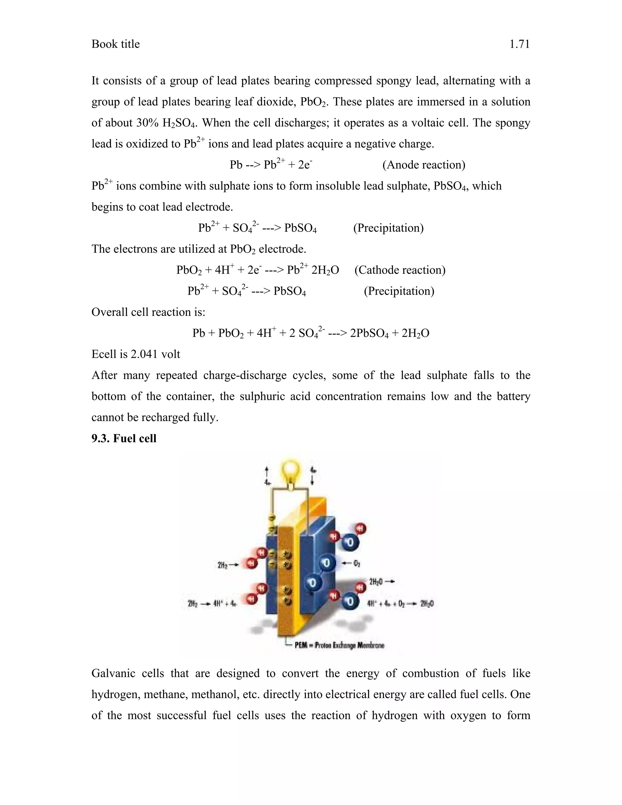 Book title 1.71
It consists of a group of lead plates bearing compressed spongy lead, alternating with a
group of lead plates bearing leaf dioxide, PbO2. These plates are immersed in a solution
of about 30% H2SO4. When the cell discharges; it operates as a voltaic cell. The spongy
lead is oxidized to Pb2+
ions and lead plates acquire a negative charge.
Pb --> Pb2+
+ 2e-
(Anode reaction)
Pb2+
ions combine with sulphate ions to form insoluble lead sulphate, PbSO4, which
begins to coat lead electrode.
Pb2+
+ SO4
2-
---> PbSO4 (Precipitation)
The electrons are utilized at PbO2 electrode.
PbO2 + 4H+
+ 2e-
---> Pb2+
2H2O (Cathode reaction)
Pb2+
+ SO4
2-
---> PbSO4 (Precipitation)
Overall cell reaction is:
Pb + PbO2 + 4H+
+ 2 SO4
2-
---> 2PbSO4 + 2H2O
Ecell is 2.041 volt
After many repeated charge-discharge cycles, some of the lead sulphate falls to the
bottom of the container, the sulphuric acid concentration remains low and the battery
cannot be recharged fully.
9.3. Fuel cell
Galvanic cells that are designed to convert the energy of combustion of fuels like
hydrogen, methane, methanol, etc. directly into electrical energy are called fuel cells. One
of the most successful fuel cells uses the reaction of hydrogen with oxygen to form
 