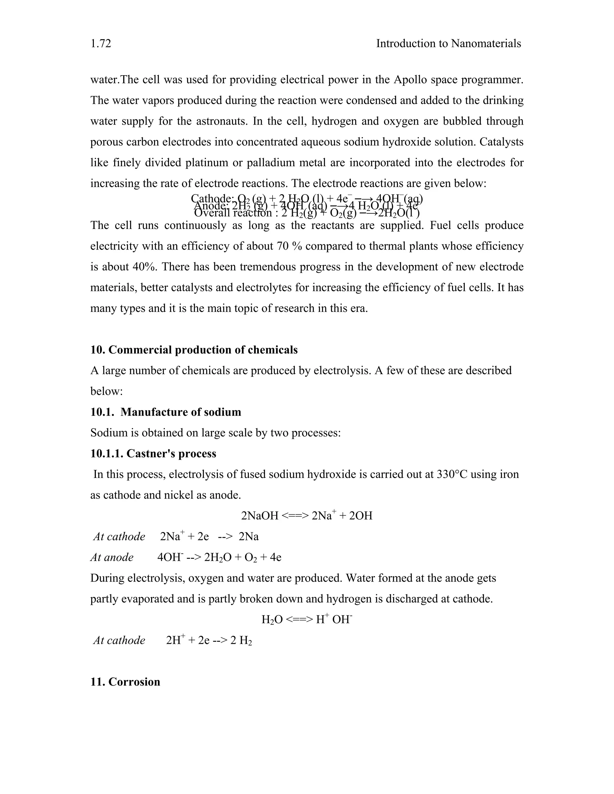 Introduction to Nanomaterials1.72
water.The cell was used for providing electrical power in the Apollo space programmer.
The water vapors produced during the reaction were condensed and added to the drinking
water supply for the astronauts. In the cell, hydrogen and oxygen are bubbled through
porous carbon electrodes into concentrated aqueous sodium hydroxide solution. Catalysts
like finely divided platinum or palladium metal are incorporated into the electrodes for
increasing the rate of electrode reactions. The electrode reactions are given below:
Cathode: O2 (g) + 2 H2O (l) + 4e–
→ 4OH–
(aq)
Anode: 2H2 (g) + 4OH–
(aq) →4 H2O (l) + 4e-
Overall reaction : 2 H2(g) + O2(g) →2H2O(l )
The cell runs continuously as long as the reactants are supplied. Fuel cells produce
electricity with an efficiency of about 70 % compared to thermal plants whose efficiency
is about 40%. There has been tremendous progress in the development of new electrode
materials, better catalysts and electrolytes for increasing the efficiency of fuel cells. It has
many types and it is the main topic of research in this era.
10. Commercial production of chemicals
A large number of chemicals are produced by electrolysis. A few of these are described
below:
10.1. Manufacture of sodium
Sodium is obtained on large scale by two processes:
10.1.1. Castner's process
In this process, electrolysis of fused sodium hydroxide is carried out at 330°C using iron
as cathode and nickel as anode.
2NaOH <==> 2Na+
+ 2OH
At cathode 2Na+
+ 2e --> 2Na
At anode 4OH-
--> 2H2O + O2 + 4e
During electrolysis, oxygen and water are produced. Water formed at the anode gets
partly evaporated and is partly broken down and hydrogen is discharged at cathode.
H2O <==> H+
OH-
At cathode 2H+
+ 2e --> 2 H2
11. Corrosion
 