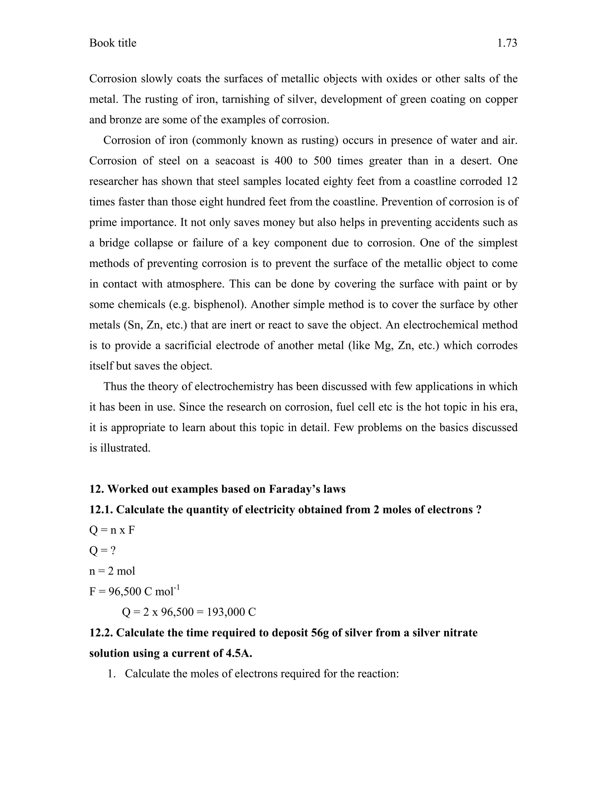 Book title 1.73
Corrosion slowly coats the surfaces of metallic objects with oxides or other salts of the
metal. The rusting of iron, tarnishing of silver, development of green coating on copper
and bronze are some of the examples of corrosion.
Corrosion of iron (commonly known as rusting) occurs in presence of water and air.
Corrosion of steel on a seacoast is 400 to 500 times greater than in a desert. One
researcher has shown that steel samples located eighty feet from a coastline corroded 12
times faster than those eight hundred feet from the coastline. Prevention of corrosion is of
prime importance. It not only saves money but also helps in preventing accidents such as
a bridge collapse or failure of a key component due to corrosion. One of the simplest
methods of preventing corrosion is to prevent the surface of the metallic object to come
in contact with atmosphere. This can be done by covering the surface with paint or by
some chemicals (e.g. bisphenol). Another simple method is to cover the surface by other
metals (Sn, Zn, etc.) that are inert or react to save the object. An electrochemical method
is to provide a sacrificial electrode of another metal (like Mg, Zn, etc.) which corrodes
itself but saves the object.
Thus the theory of electrochemistry has been discussed with few applications in which
it has been in use. Since the research on corrosion, fuel cell etc is the hot topic in his era,
it is appropriate to learn about this topic in detail. Few problems on the basics discussed
is illustrated.
12. Worked out examples based on Faraday’s laws
12.1. Calculate the quantity of electricity obtained from 2 moles of electrons ?
Q = n x F
Q = ?
n = 2 mol
F = 96,500 C mol-1
Q = 2 x 96,500 = 193,000 C
12.2. Calculate the time required to deposit 56g of silver from a silver nitrate
solution using a current of 4.5A.
1. Calculate the moles of electrons required for the reaction:
 