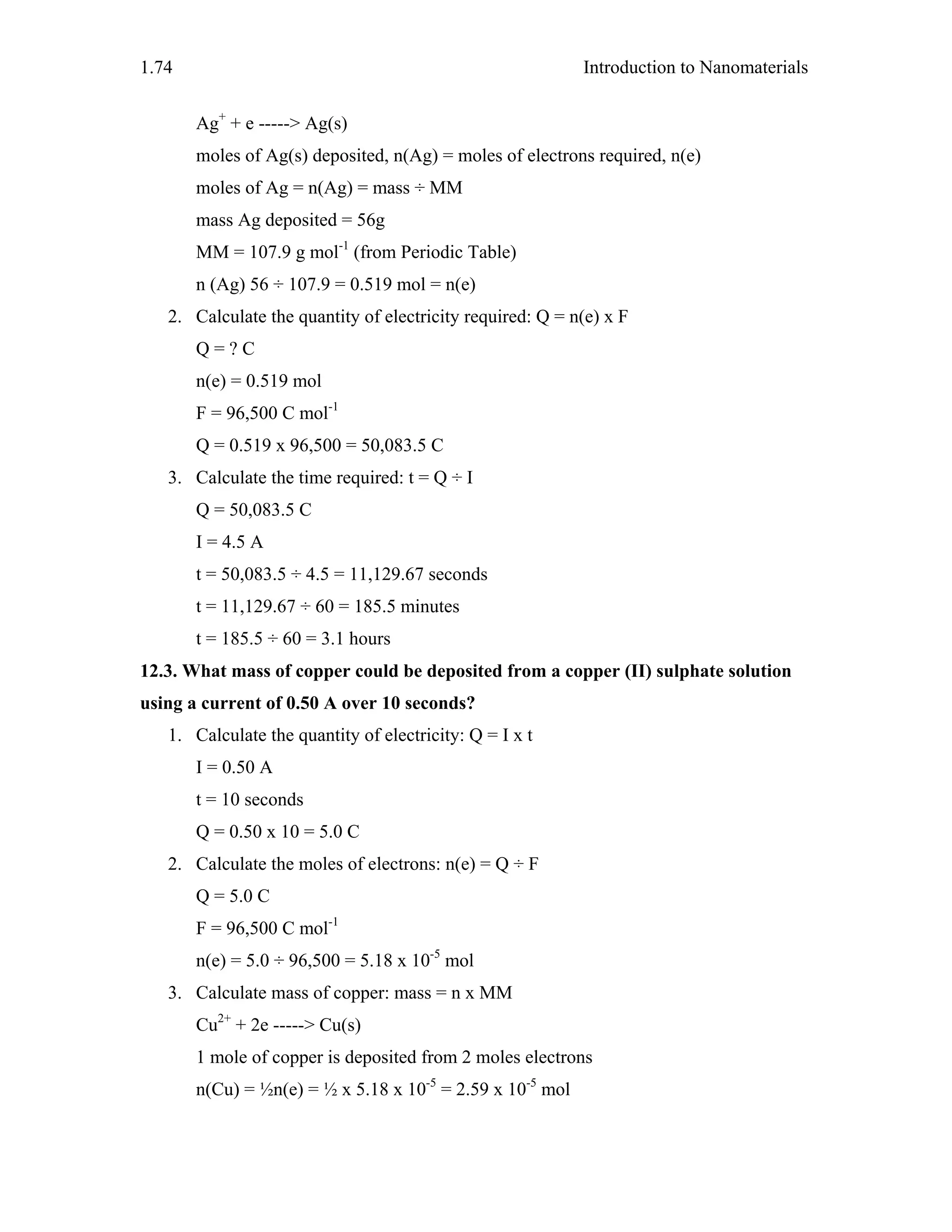 Introduction to Nanomaterials1.74
Ag+
+ e -----> Ag(s)
moles of Ag(s) deposited, n(Ag) = moles of electrons required, n(e)
moles of Ag = n(Ag) = mass ÷ MM
mass Ag deposited = 56g
MM = 107.9 g mol-1
(from Periodic Table)
n (Ag) 56 ÷ 107.9 = 0.519 mol = n(e)
2. Calculate the quantity of electricity required: Q = n(e) x F
Q = ? C
n(e) = 0.519 mol
F = 96,500 C mol-1
Q = 0.519 x 96,500 = 50,083.5 C
3. Calculate the time required: t = Q ÷ I
Q = 50,083.5 C
I = 4.5 A
t = 50,083.5 ÷ 4.5 = 11,129.67 seconds
t = 11,129.67 ÷ 60 = 185.5 minutes
t = 185.5 ÷ 60 = 3.1 hours
12.3. What mass of copper could be deposited from a copper (II) sulphate solution
using a current of 0.50 A over 10 seconds?
1. Calculate the quantity of electricity: Q = I x t
I = 0.50 A
t = 10 seconds
Q = 0.50 x 10 = 5.0 C
2. Calculate the moles of electrons: n(e) = Q ÷ F
Q = 5.0 C
F = 96,500 C mol-1
n(e) = 5.0 ÷ 96,500 = 5.18 x 10-5
mol
3. Calculate mass of copper: mass = n x MM
Cu2+
+ 2e -----> Cu(s)
1 mole of copper is deposited from 2 moles electrons
n(Cu) = ½n(e) = ½ x 5.18 x 10-5
= 2.59 x 10-5
mol
 