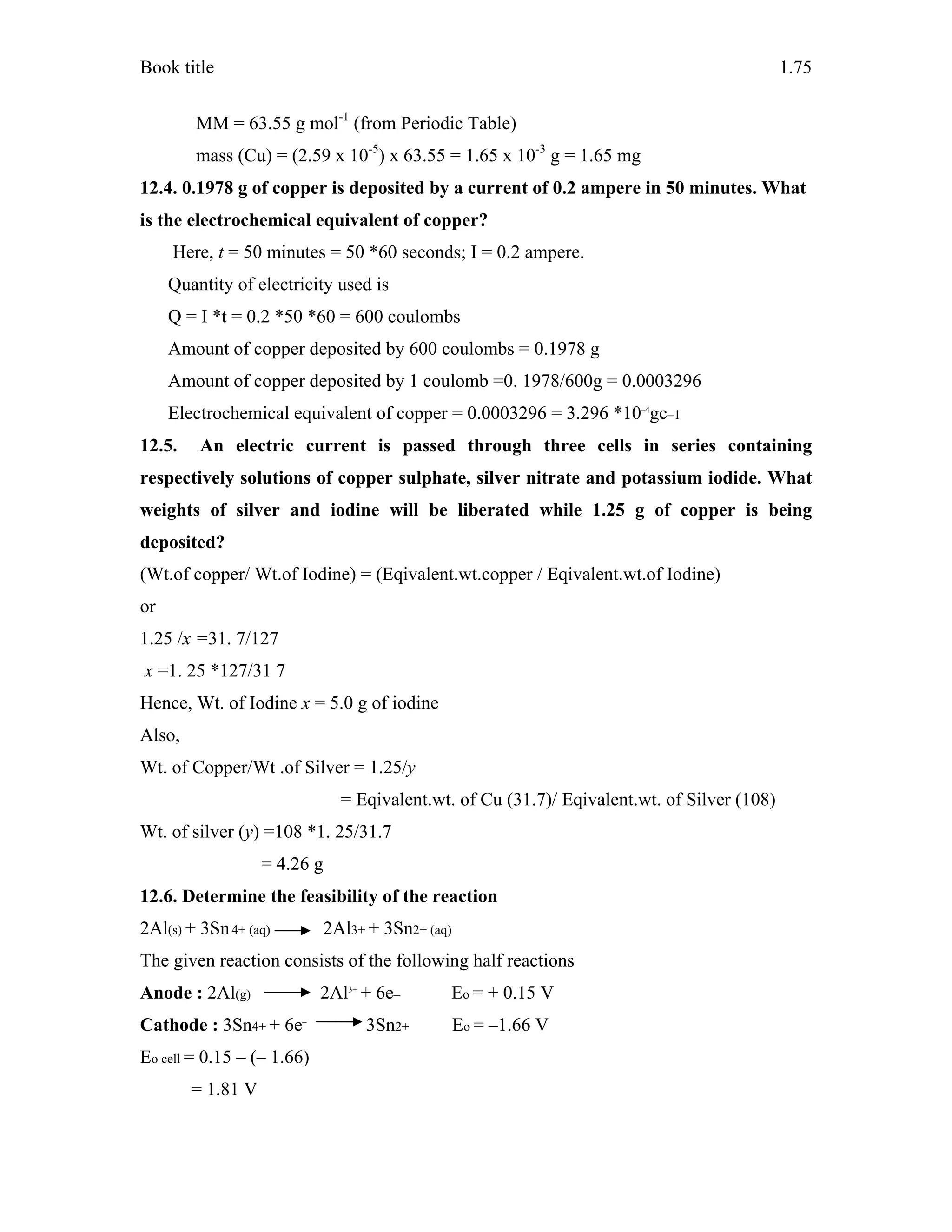 Book title 1.75
MM = 63.55 g mol-1
(from Periodic Table)
mass (Cu) = (2.59 x 10-5
) x 63.55 = 1.65 x 10-3
g = 1.65 mg
12.4. 0.1978 g of copper is deposited by a current of 0.2 ampere in 50 minutes. What
is the electrochemical equivalent of copper?
Here, t = 50 minutes = 50 *60 seconds; I = 0.2 ampere.
Quantity of electricity used is
Q = I *t = 0.2 *50 *60 = 600 coulombs
Amount of copper deposited by 600 coulombs = 0.1978 g
Amount of copper deposited by 1 coulomb =0. 1978/600g = 0.0003296
Electrochemical equivalent of copper = 0.0003296 = 3.296 *10–4
gc–1
12.5. An electric current is passed through three cells in series containing
respectively solutions of copper sulphate, silver nitrate and potassium iodide. What
weights of silver and iodine will be liberated while 1.25 g of copper is being
deposited?
(Wt.of copper/ Wt.of Iodine) = (Eqivalent.wt.copper / Eqivalent.wt.of Iodine)
or
1.25 /x =31. 7/127
x =1. 25 *127/31 7
Hence, Wt. of Iodine x = 5.0 g of iodine
Also,
Wt. of Copper/Wt .of Silver = 1.25/y
= Eqivalent.wt. of Cu (31.7)/ Eqivalent.wt. of Silver (108)
Wt. of silver (y) =108 *1. 25/31.7
= 4.26 g
12.6. Determine the feasibility of the reaction
2Al(s) + 3Sn4+ (aq) 2Al3+ + 3Sn2+ (aq)
The given reaction consists of the following half reactions
Anode : 2Al(g) 2Al3+
+ 6e– Eo = + 0.15 V
Cathode : 3Sn4+ + 6e–
3Sn2+ Eo = –1.66 V
Eo cell = 0.15 – (– 1.66)
= 1.81 V
 