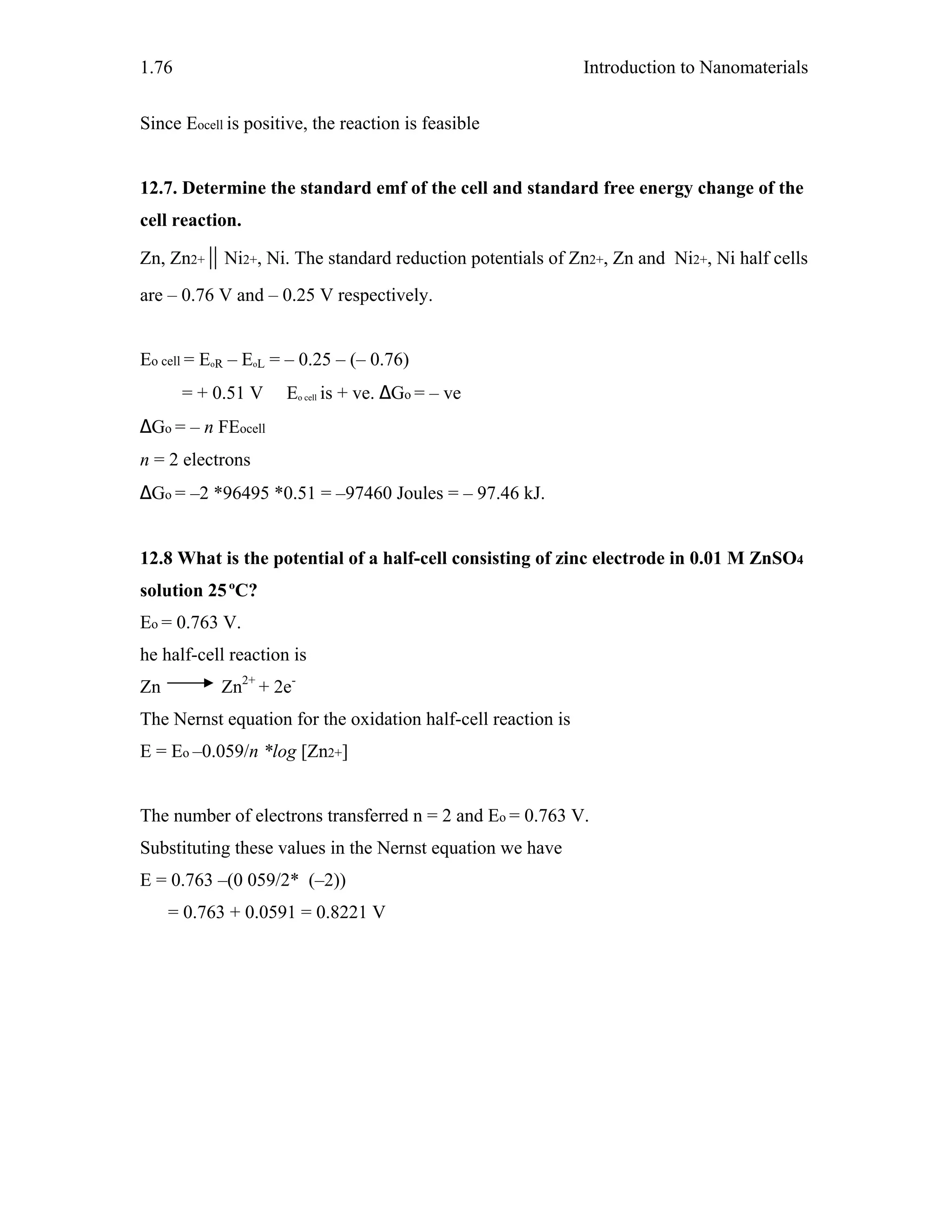 Introduction to Nanomaterials1.76
Since Eocell is positive, the reaction is feasible
12.7. Determine the standard emf of the cell and standard free energy change of the
cell reaction.
Zn, Zn2+ || Ni2+, Ni. The standard reduction potentials of Zn2+, Zn and Ni2+, Ni half cells
are – 0.76 V and – 0.25 V respectively.
Eo cell = EoR – EoL = – 0.25 – (– 0.76)
= + 0.51 V Eo cell is + ve. ∆Go = – ve
∆Go = – n FEocell
n = 2 electrons
∆Go = –2 *96495 *0.51 = –97460 Joules = – 97.46 kJ.
12.8 What is the potential of a half-cell consisting of zinc electrode in 0.01 M ZnSO4
solution 25ºC?
Eo = 0.763 V.
he half-cell reaction is
Zn Zn2+
+ 2e-
The Nernst equation for the oxidation half-cell reaction is
E = Eo –0.059/n *log [Zn2+]
The number of electrons transferred n = 2 and Eo = 0.763 V.
Substituting these values in the Nernst equation we have
E = 0.763 –(0 059/2* (–2))
= 0.763 + 0.0591 = 0.8221 V
 