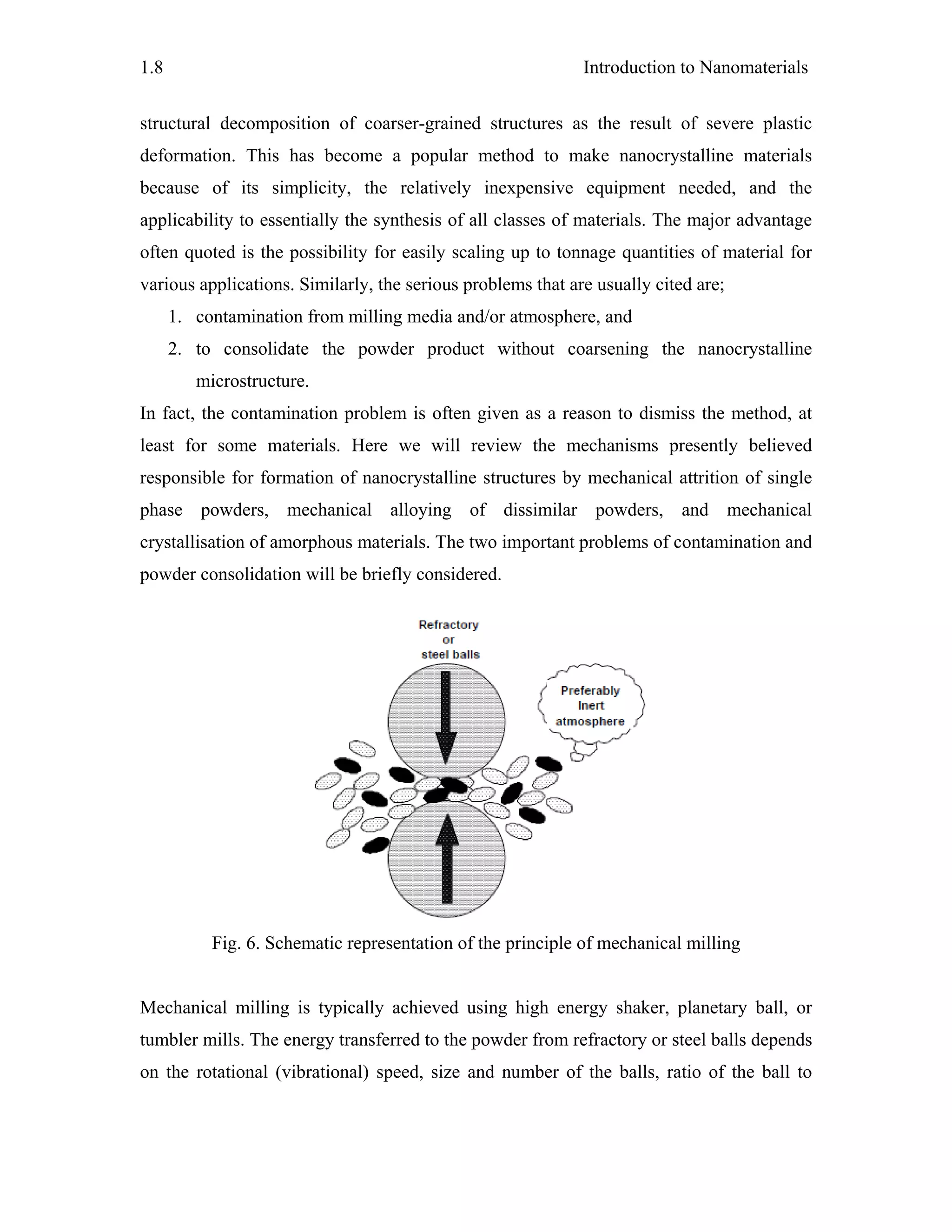 Introduction to Nanomaterials1.8
structural decomposition of coarser-grained structures as the result of severe plastic
deformation. This has become a popular method to make nanocrystalline materials
because of its simplicity, the relatively inexpensive equipment needed, and the
applicability to essentially the synthesis of all classes of materials. The major advantage
often quoted is the possibility for easily scaling up to tonnage quantities of material for
various applications. Similarly, the serious problems that are usually cited are;
1. contamination from milling media and/or atmosphere, and
2. to consolidate the powder product without coarsening the nanocrystalline
microstructure.
In fact, the contamination problem is often given as a reason to dismiss the method, at
least for some materials. Here we will review the mechanisms presently believed
responsible for formation of nanocrystalline structures by mechanical attrition of single
phase powders, mechanical alloying of dissimilar powders, and mechanical
crystallisation of amorphous materials. The two important problems of contamination and
powder consolidation will be briefly considered.
Fig. 6. Schematic representation of the principle of mechanical milling
Mechanical milling is typically achieved using high energy shaker, planetary ball, or
tumbler mills. The energy transferred to the powder from refractory or steel balls depends
on the rotational (vibrational) speed, size and number of the balls, ratio of the ball to
 