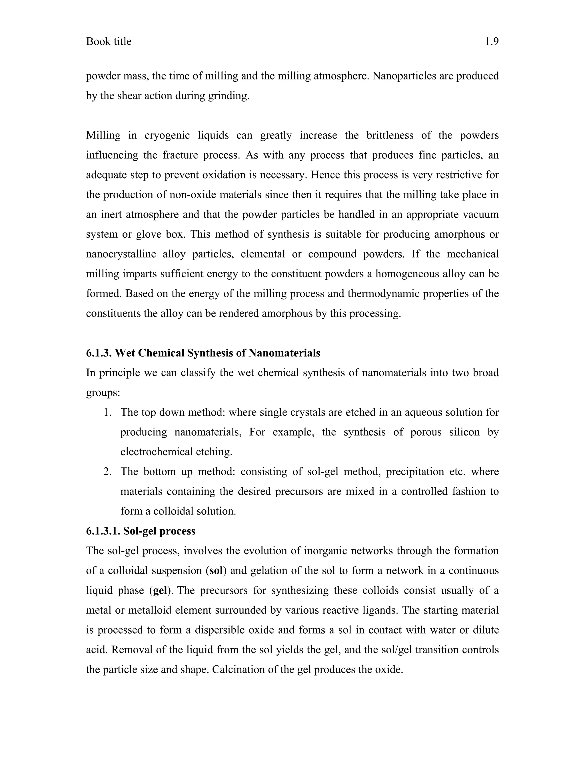 Book title 1.9
powder mass, the time of milling and the milling atmosphere. Nanoparticles are produced
by the shear action during grinding.
Milling in cryogenic liquids can greatly increase the brittleness of the powders
influencing the fracture process. As with any process that produces fine particles, an
adequate step to prevent oxidation is necessary. Hence this process is very restrictive for
the production of non-oxide materials since then it requires that the milling take place in
an inert atmosphere and that the powder particles be handled in an appropriate vacuum
system or glove box. This method of synthesis is suitable for producing amorphous or
nanocrystalline alloy particles, elemental or compound powders. If the mechanical
milling imparts sufficient energy to the constituent powders a homogeneous alloy can be
formed. Based on the energy of the milling process and thermodynamic properties of the
constituents the alloy can be rendered amorphous by this processing.
6.1.3. Wet Chemical Synthesis of Nanomaterials
In principle we can classify the wet chemical synthesis of nanomaterials into two broad
groups:
1. The top down method: where single crystals are etched in an aqueous solution for
producing nanomaterials, For example, the synthesis of porous silicon by
electrochemical etching.
2. The bottom up method: consisting of sol-gel method, precipitation etc. where
materials containing the desired precursors are mixed in a controlled fashion to
form a colloidal solution.
6.1.3.1. Sol-gel process
The sol-gel process, involves the evolution of inorganic networks through the formation
of a colloidal suspension (sol) and gelation of the sol to form a network in a continuous
liquid phase (gel). The precursors for synthesizing these colloids consist usually of a
metal or metalloid element surrounded by various reactive ligands. The starting material
is processed to form a dispersible oxide and forms a sol in contact with water or dilute
acid. Removal of the liquid from the sol yields the gel, and the sol/gel transition controls
the particle size and shape. Calcination of the gel produces the oxide.
 