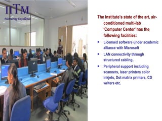 The Institute’s state of the art, air-
conditioned multi-lab
'Computer Center' has the
following facilities:
 Licensed software under academic
alliance with Microsoft
 LAN connectivity through
structured cabling .
 Peripheral support including
scanners, laser printers color
inkjets, Dot matrix printers, CD
writers etc.
 