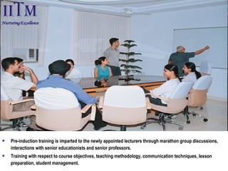  Pre-induction training is imparted to the newly appointed lecturers through marathon group discussions,
interactions with senior educationists and senior professors.
 Training with respect to course objectives, teaching methodology, communication techniques, lesson
preparation, student management.
 