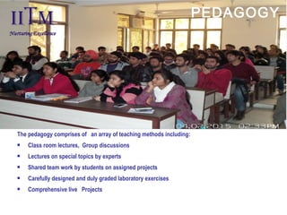 The pedagogy comprises of  an array of teaching methods including:
 Class room lectures, Group discussions
 Lectures on special topics by experts
 Shared team work by students on assigned projects
 Carefully designed and duly graded laboratory exercises
 Comprehensive live  Projects
 
PEDAGOGY
 