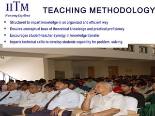TEACHING METHODOLOGY
 Structured to impart knowledge in an organized and efficient way
 Ensures conceptual base of theoretical knowledge and practical proficiency
 Encourages student-teacher synergy in knowledge transfer
 Imparts technical skills to develop students capability for problem solving
 
